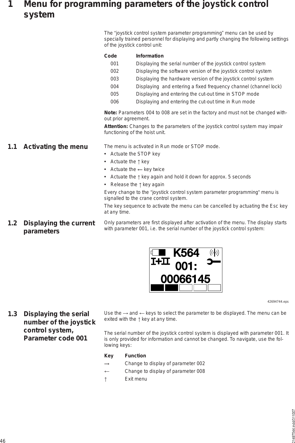 46The !joystick control system parameter programming&quot; menu can be used by specially trained personnel for displaying and partly changing the following settings of the joystick control unit:Code Information 001 Displaying the serial number of the joystick control system 002 Displaying the software version of the joystick control system 003 Displaying the hardware version of the joystick control system 004 Displaying  and entering a fixed frequency channel (channel lock) 005  Displaying and entering the cut-out time in STOP mode 006  Displaying and entering the cut-out time in Run modeNote: Parameters 004 to 008 are set in the factory and must not be changed with-out prior agreement.Attention: Changes to the parameters of the joystick control system may impair functioning of the hoist unit. The menu is activated in Run mode or STOP mode.  Actuate the STOP key  Actuate the   key  Actuate the   key twice  Actuate the   key again and hold it down for approx. 5 seconds  Release the   key againEvery change to the !joystick control system parameter programming! menu is signalled to the crane control system.The key sequence to activate the menu can be cancelled by actuating the Esc key at any time.Only parameters are first displayed after activation of the menu. The display starts with parameter 001, i.e. the serial number of the joystick control system:1 Menu for programming parameters of the joystick control system1.1 Activating the menu1.2 Displaying the current parametersÕëêìðððêêïìëððïæõUse the   and   keys to select the parameter to be displayed. The menu can be exited with the   key at any time.The serial number of the joystick control system is displayed with parameter 001. It is only provided for information and cannot be changed. To navigate, use the fol-lowing keys:Key Function Change to display of parameter 002 Change to display of parameter 008 Exit menu1.3 Displaying the serial number of the joystick control system, Parameter code 00142694744.eps