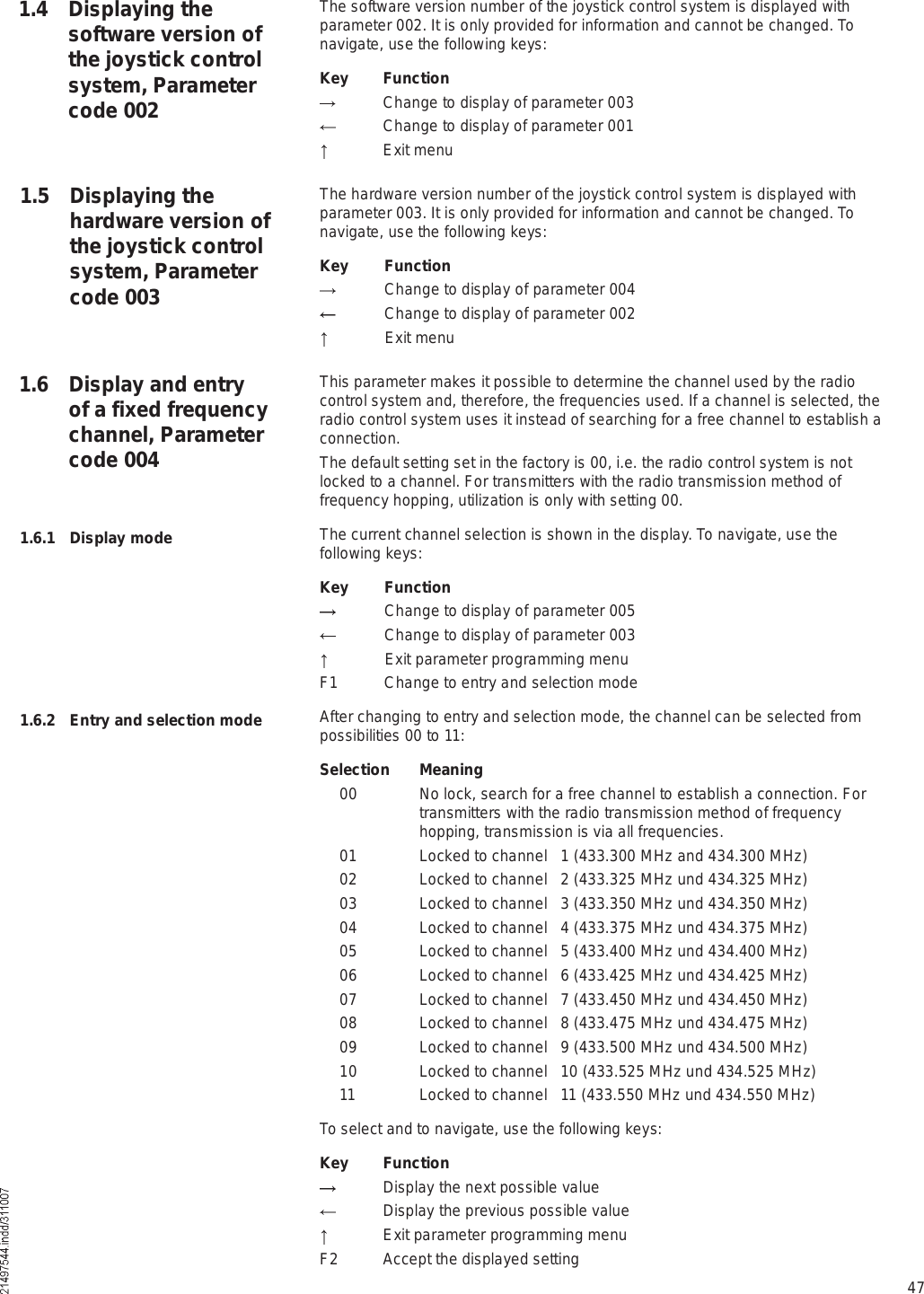 47The software version number of the joystick control system is displayed with parameter 002. It is only provided for information and cannot be changed. To navigate, use the following keys:Key  Function  Change to display of parameter 003  Change to display of parameter 001  Exit menuThe hardware version number of the joystick control system is displayed with parameter 003. It is only provided for information and cannot be changed. To navigate, use the following keys:Key Function Change to display of parameter 004 Change to display of parameter 002 Exit menuThis parameter makes it possible to determine the channel used by the radio control system and, therefore, the frequencies used. If a channel is selected, the radio control system uses it instead of searching for a free channel to establish a connection.The default setting set in the factory is 00, i.e. the radio control system is not locked to a channel. For transmitters with the radio transmission method of frequency hopping, utilization is only with setting 00.The current channel selection is shown in the display. To navigate, use the following keys:Key Function Change to display of parameter 005 Change to display of parameter 003 Exit parameter programming menuF1 Change to entry and selection modeAfter changing to entry and selection mode, the channel can be selected from possibilities 00 to 11:Selection Meaning 00 No lock, search for a free channel to establish a connection. For transmitters with the radio transmission method of frequency hopping, transmission is via all frequencies. 01 Locked to channel   1 (433.300 MHz and 434.300 MHz) 02 Locked to channel   2 (433.325 MHz und 434.325 MHz) 03 Locked to channel   3 (433.350 MHz und 434.350 MHz) 04 Locked to channel   4 (433.375 MHz und 434.375 MHz) 05 Locked to channel   5 (433.400 MHz und 434.400 MHz) 06 Locked to channel   6 (433.425 MHz und 434.425 MHz) 07 Locked to channel   7 (433.450 MHz und 434.450 MHz) 08 Locked to channel   8 (433.475 MHz und 434.475 MHz) 09 Locked to channel   9 (433.500 MHz und 434.500 MHz) 10 Locked to channel   10 (433.525 MHz und 434.525 MHz) 11 Locked to channel   11 (433.550 MHz und 434.550 MHz)To select and to navigate, use the following keys:Key Function  Display the next possible value  Display the previous possible value  Exit parameter programming menuF2  Accept the displayed setting1.4 Displaying the software version of the joystick control system, Parameter code 0021.5 Displaying the hardware version of the joystick control system, Parameter code 0031.6 Display and entry of a fixed frequency channel, Parameter code 0041.6.1 Display mode1.6.2 Entry and selection mode