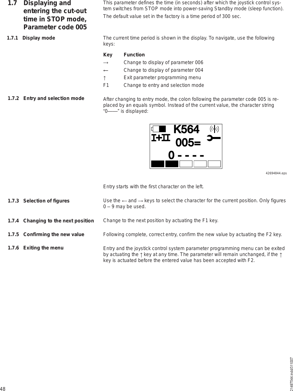 48This parameter defines the time (in seconds) after which the joystick control sys-tem switches from STOP mode into power-saving Standby mode (sleep function). The default value set in the factory is a time period of 300 sec.The current time period is shown in the display. To navigate, use the following keys:Key Function Change to display of parameter 006 Change to display of parameter 004 Exit parameter programming menuF1 Change to entry and selection modeAfter changing to entry mode, the colon following the parameter code 005 is re-placed by an equals symbol. Instead of the current value, the character string !0&amp;&amp;&quot; is displayed:1.7 Displaying and entering the cut-out time in STOP mode, Parameter code 0051.7.1 Display mode1.7.2 Entry and selection modeÕëêìð ó ó ó óððëãõEntry starts with the first character on the left.Use the   and   keys to select the character for the current position. Only figures 0 % 9 may be used.Change to the next position by actuating the F1 key.Following complete, correct entry, confirm the new value by actuating the F2 key.Entry and the joystick control system parameter programming menu can be exited by actuating the   key at any time. The parameter will remain unchanged, if the key is actuated before the entered value has been accepted with F2.1.7.3 Selection of figures1.7.4 Changing to the next position1.7.5 Confirming the new value1.7.6 Exiting the menu42694844.eps