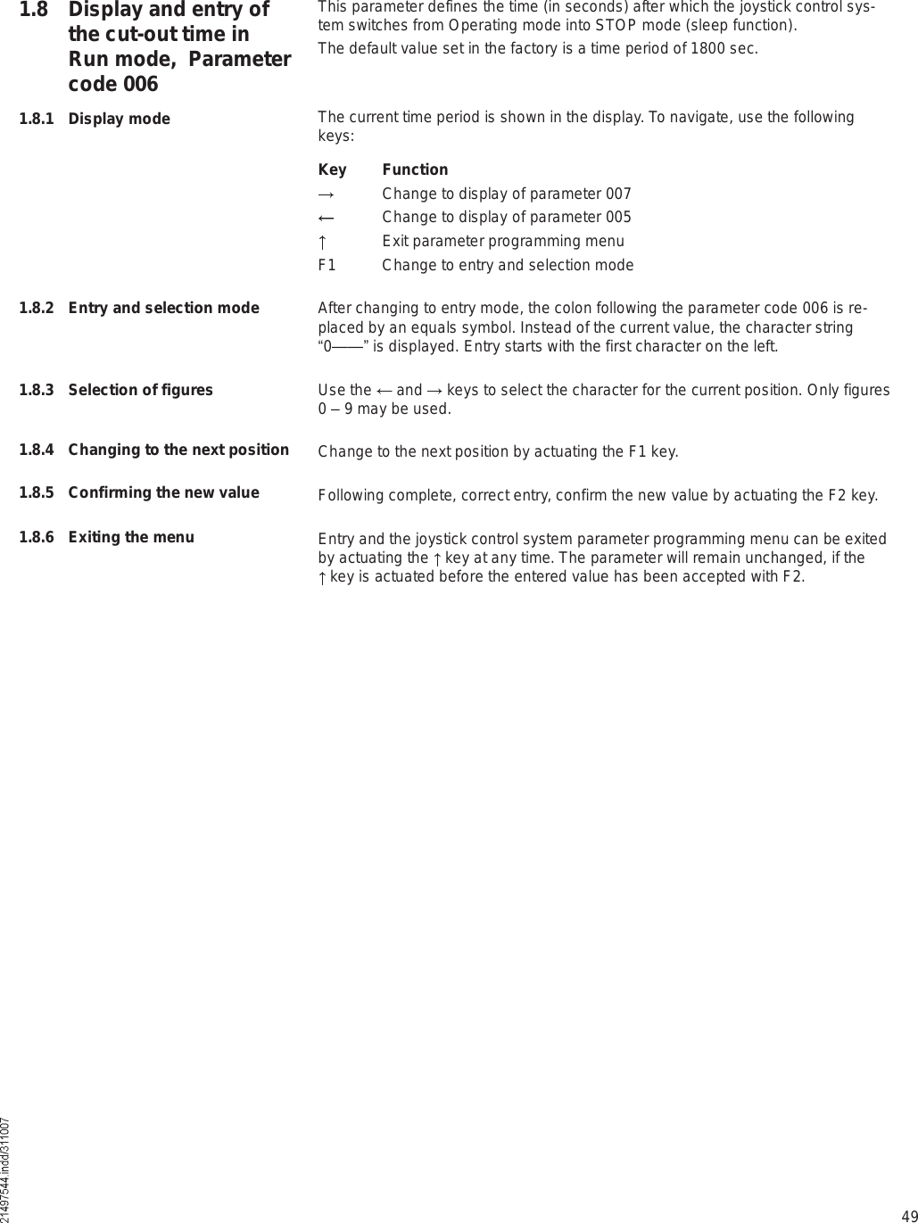 49This parameter defines the time (in seconds) after which the joystick control sys-tem switches from Operating mode into STOP mode (sleep function).The default value set in the factory is a time period of 1800 sec.The current time period is shown in the display. To navigate, use the following keys:Key Function Change to display of parameter 007 Change to display of parameter 005 Exit parameter programming menuF1 Change to entry and selection modeAfter changing to entry mode, the colon following the parameter code 006 is re-placed by an equals symbol. Instead of the current value, the character string !0&amp;&amp;&quot; is displayed. Entry starts with the first character on the left.Use the   and   keys to select the character for the current position. Only figures 0 % 9 may be used.Change to the next position by actuating the F1 key.Following complete, correct entry, confirm the new value by actuating the F2 key.Entry and the joystick control system parameter programming menu can be exited by actuating the   key at any time. The parameter will remain unchanged, if the  key is actuated before the entered value has been accepted with F2.1.8 Display and entry of the cut-out time in Run mode,  Parameter code 0061.8.1 Display mode1.8.2 Entry and selection mode1.8.3 Selection of figures1.8.4 Changing to the next position1.8.5 Confirming the new value1.8.6 Exiting the menu