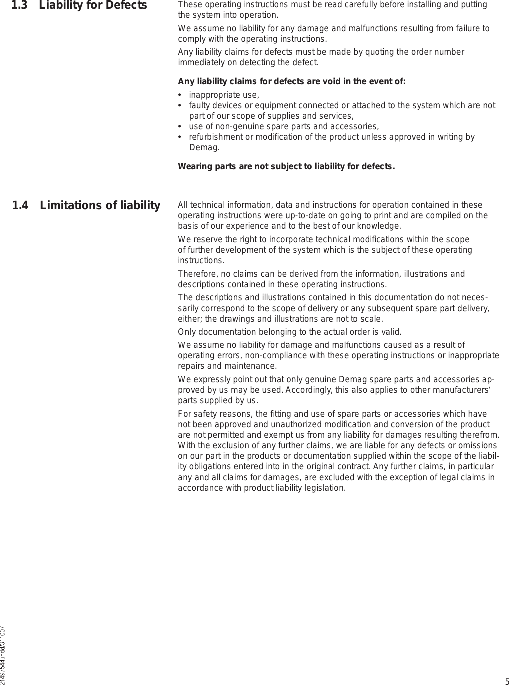 5These operating instructions must be read carefully before installing and putting the system into operation.We assume no liability for any damage and malfunctions resulting from failure to comply with the operating instructions.Any liability claims for defects must be made by quoting the order number immediately on detecting the defect.Any liability claims for defects are void in the event of:  inappropriate use,  faulty devices or equipment connected or attached to the system which are not part of our scope of supplies and services,  use of non-genuine spare parts and accessories,  refurbishment or modification of the product unless approved in writing by Demag.Wearing parts are not subject to liability for defects.All technical information, data and instructions for operation contained in these operating instructions were up-to-date on going to print and are compiled on the basis of our experience and to the best of our knowledge.We reserve the right to incorporate technical modifications within the scope of further development of the system which is the subject of these operating instructions.Therefore, no claims can be derived from the information, illustrations and descriptions contained in these operating instructions.The descriptions and illustrations contained in this documentation do not neces-sarily correspond to the scope of delivery or any subsequent spare part delivery, either; the drawings and illustrations are not to scale.Only documentation belonging to the actual order is valid.We assume no liability for damage and malfunctions caused as a result of operating errors, non-compliance with these operating instructions or inappropriate repairs and maintenance.We expressly point out that only genuine Demag spare parts and accessories ap-proved by us may be used. Accordingly, this also applies to other manufacturers  parts supplied by us.For safety reasons, the fitting and use of spare parts or accessories which have not been approved and unauthorized modification and conversion of the product are not permitted and exempt us from any liability for damages resulting therefrom. With the exclusion of any further claims, we are liable for any defects or omissions on our part in the products or documentation supplied within the scope of the liabil-ity obligations entered into in the original contract. Any further claims, in particular any and all claims for damages, are excluded with the exception of legal claims in accordance with product liability legislation.1.3 Liability for Defects1.4 Limitations of liability