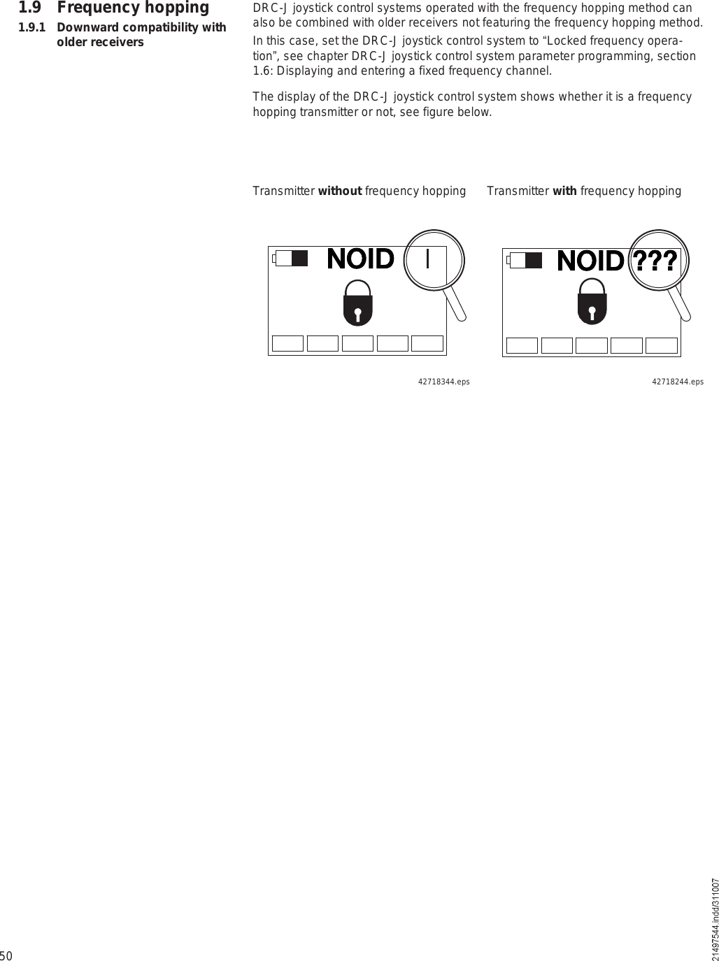 50DRC-J joystick control systems operated with the frequency hopping method can also be combined with older receivers not featuring the frequency hopping method. In this case, set the DRC-J joystick control system to !Locked frequency opera-tion&quot;, see chapter DRC-J joystick control system parameter programming, section 1.6: Displaying and entering a fixed frequency channel.The display of the DRC-J joystick control system shows whether it is a frequency hopping transmitter or not, see figure below.1.9 Frequency hopping1.9.1 Downward compatibility with older receiversTransmitter without frequency hopping Transmitter with frequency hoppingÒÑ×Ü áááÒÑ×Ü42718244.eps42718344.eps