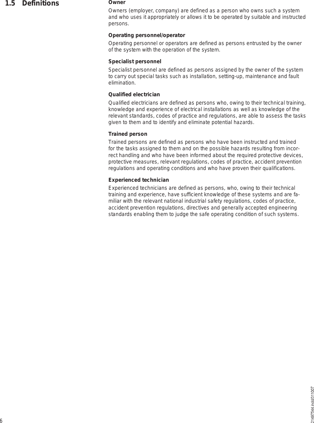 61.5 Definitions OwnerOwners (employer, company) are defined as a person who owns such a system and who uses it appropriately or allows it to be operated by suitable and instructed persons.Operating personnel/operatorOperating personnel or operators are defined as persons entrusted by the owner of the system with the operation of the system.Specialist personnelSpecialist personnel are defined as persons assigned by the owner of the system to carry out special tasks such as installation, setting-up, maintenance and fault elimination.Qualified electricianQualified electricians are defined as persons who, owing to their technical training, knowledge and experience of electrical installations as well as knowledge of the relevant standards, codes of practice and regulations, are able to assess the tasks given to them and to identify and eliminate potential hazards.Trained personTrained persons are defined as persons who have been instructed and trained for the tasks assigned to them and on the possible hazards resulting from incor-rect handling and who have been informed about the required protective devices, protective measures, relevant regulations, codes of practice, accident prevention regulations and operating conditions and who have proven their qualifications.Experienced technicianExperienced technicians are defined as persons, who, owing to their technical training and experience, have sufficient knowledge of these systems and are fa-miliar with the relevant national industrial safety regulations, codes of practice, accident prevention regulations, directives and generally accepted engineering standards enabling them to judge the safe operating condition of such systems.