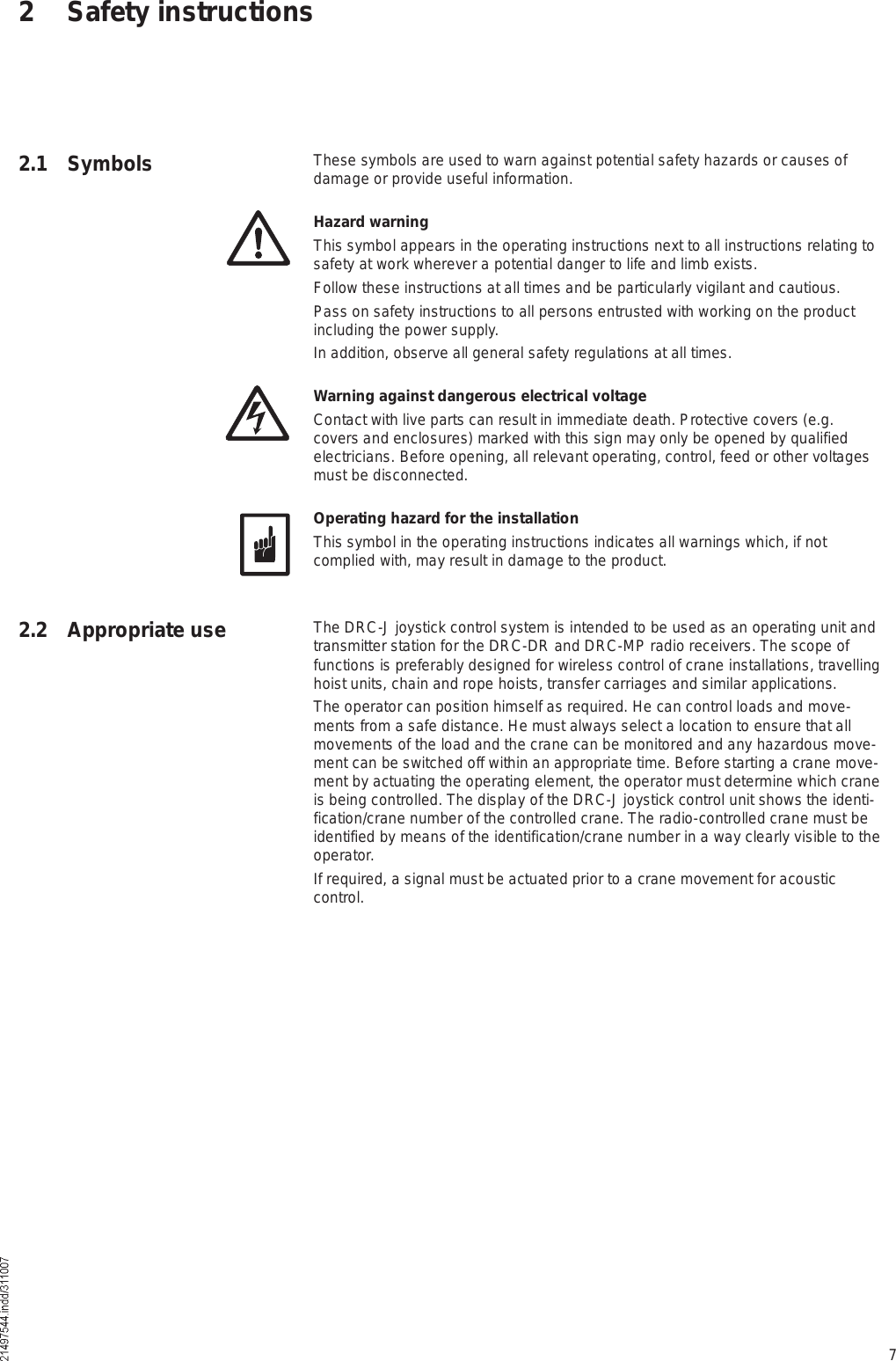 72 Safety instructions2.1 Symbols These symbols are used to warn against potential safety hazards or causes of damage or provide useful information.Hazard warningThis symbol appears in the operating instructions next to all instructions relating to safety at work wherever a potential danger to life and limb exists.Follow these instructions at all times and be particularly vigilant and cautious.Pass on safety instructions to all persons entrusted with working on the product including the power supply.In addition, observe all general safety regulations at all times.Warning against dangerous electrical voltageContact with live parts can result in immediate death. Protective covers (e.g. covers and enclosures) marked with this sign may only be opened by qualified electricians. Before opening, all relevant operating, control, feed or other voltages must be disconnected.Operating hazard for the installationThis symbol in the operating instructions indicates all warnings which, if not complied with, may result in damage to the product.The DRC-J joystick control system is intended to be used as an operating unit and transmitter station for the DRC-DR and DRC-MP radio receivers. The scope of functions is preferably designed for wireless control of crane installations, travelling hoist units, chain and rope hoists, transfer carriages and similar applications.The operator can position himself as required. He can control loads and move-ments from a safe distance. He must always select a location to ensure that all movements of the load and the crane can be monitored and any hazardous move-ment can be switched off within an appropriate time. Before starting a crane move-ment by actuating the operating element, the operator must determine which crane is being controlled. The display of the DRC-J joystick control unit shows the identi-fication/crane number of the controlled crane. The radio-controlled crane must be identified by means of the identification/crane number in a way clearly visible to the operator. If required, a signal must be actuated prior to a crane movement for acoustic control.2.2 Appropriate use