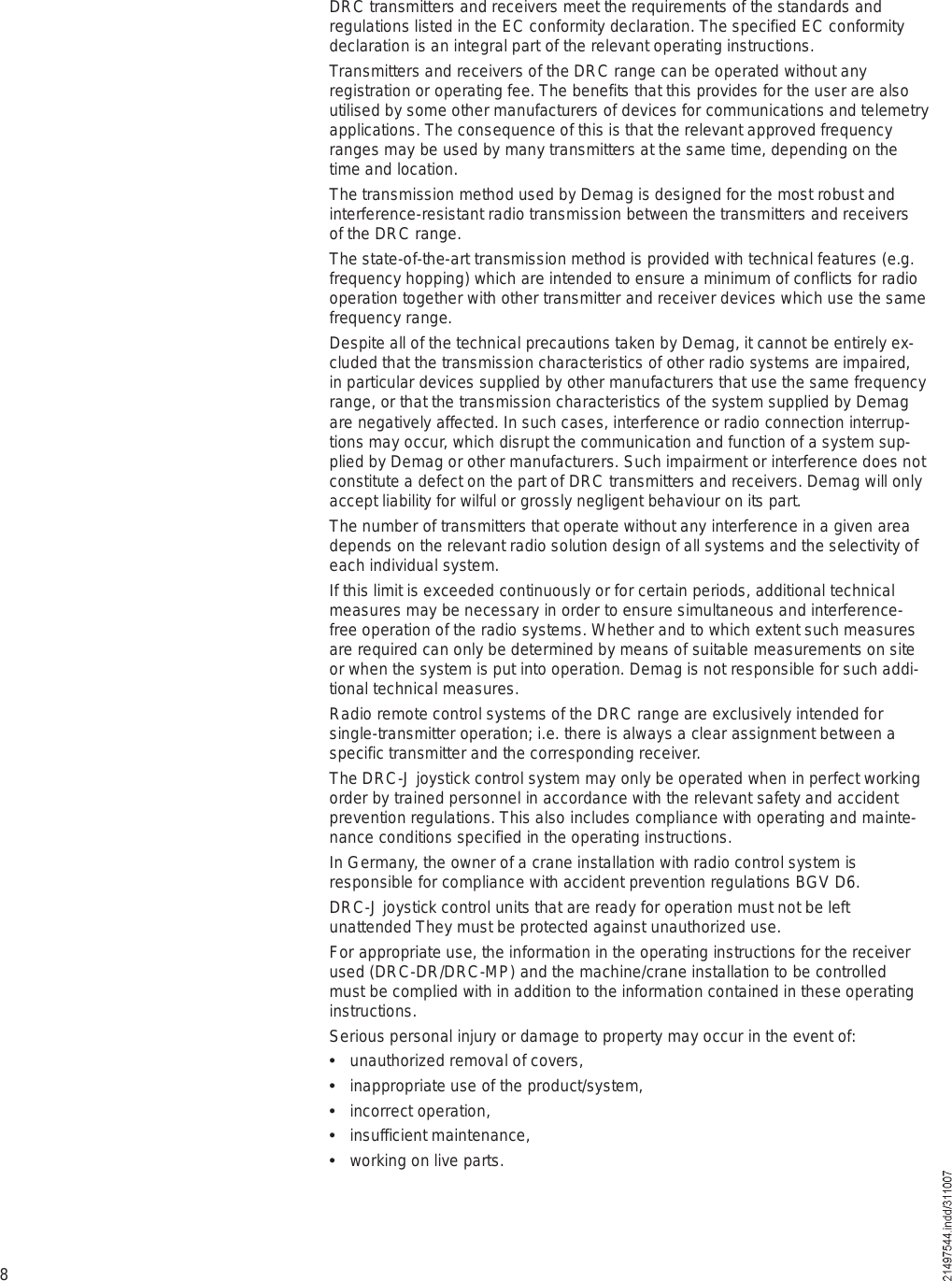 8DRC transmitters and receivers meet the requirements of the standards and regulations listed in the EC conformity declaration. The specified EC conformity declaration is an integral part of the relevant operating instructions.Transmitters and receivers of the DRC range can be operated without any registration or operating fee. The benefits that this provides for the user are also utilised by some other manufacturers of devices for communications and telemetry applications. The consequence of this is that the relevant approved frequency ranges may be used by many transmitters at the same time, depending on the time and location. The transmission method used by Demag is designed for the most robust and interference-resistant radio transmission between the transmitters and receivers of the DRC range. The state-of-the-art transmission method is provided with technical features (e.g. frequency hopping) which are intended to ensure a minimum of conflicts for radio operation together with other transmitter and receiver devices which use the same frequency range. Despite all of the technical precautions taken by Demag, it cannot be entirely ex-cluded that the transmission characteristics of other radio systems are impaired, in particular devices supplied by other manufacturers that use the same frequency range, or that the transmission characteristics of the system supplied by Demag are negatively affected. In such cases, interference or radio connection interrup-tions may occur, which disrupt the communication and function of a system sup-plied by Demag or other manufacturers. Such impairment or interference does not constitute a defect on the part of DRC transmitters and receivers. Demag will only accept liability for wilful or grossly negligent behaviour on its part.The number of transmitters that operate without any interference in a given area depends on the relevant radio solution design of all systems and the selectivity of each individual system. If this limit is exceeded continuously or for certain periods, additional technical measures may be necessary in order to ensure simultaneous and interference-free operation of the radio systems. Whether and to which extent such measures are required can only be determined by means of suitable measurements on site or when the system is put into operation. Demag is not responsible for such addi-tional technical measures.Radio remote control systems of the DRC range are exclusively intended for single-transmitter operation; i.e. there is always a clear assignment between a specific transmitter and the corresponding receiver.The DRC-J joystick control system may only be operated when in perfect working order by trained personnel in accordance with the relevant safety and accident prevention regulations. This also includes compliance with operating and mainte-nance conditions specified in the operating instructions.In Germany, the owner of a crane installation with radio control system is responsible for compliance with accident prevention regulations BGV D6. DRC-J joystick control units that are ready for operation must not be left unattended They must be protected against unauthorized use.For appropriate use, the information in the operating instructions for the receiver used (DRC-DR/DRC-MP) and the machine/crane installation to be controlled must be complied with in addition to the information contained in these operating instructions.Serious personal injury or damage to property may occur in the event of:  unauthorized removal of covers,  inappropriate use of the product/system,  incorrect operation,  insufficient maintenance,  working on live parts.