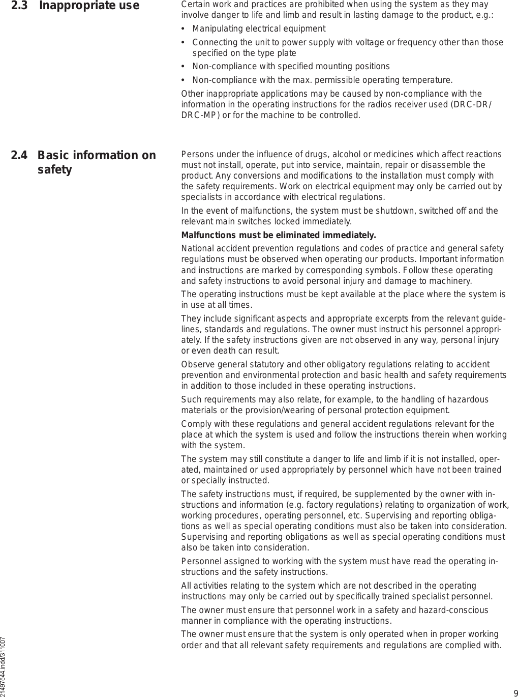 92.4 Basic information on safety2.3 Inappropriate use Certain work and practices are prohibited when using the system as they may involve danger to life and limb and result in lasting damage to the product, e.g.:  Manipulating electrical equipment  Connecting the unit to power supply with voltage or frequency other than those specified on the type plate  Non-compliance with specified mounting positions  Non-compliance with the max. permissible operating temperature.Other inappropriate applications may be caused by non-compliance with the information in the operating instructions for the radios receiver used (DRC-DR/DRC-MP) or for the machine to be controlled.Persons under the influence of drugs, alcohol or medicines which affect reactions must not install, operate, put into service, maintain, repair or disassemble the product. Any conversions and modifications to the installation must comply with the safety requirements. Work on electrical equipment may only be carried out by specialists in accordance with electrical regulations. In the event of malfunctions, the system must be shutdown, switched off and the relevant main switches locked immediately.Malfunctions must be eliminated immediately.National accident prevention regulations and codes of practice and general safety regulations must be observed when operating our products. Important information and instructions are marked by corresponding symbols. Follow these operating and safety instructions to avoid personal injury and damage to machinery.The operating instructions must be kept available at the place where the system is in use at all times.They include significant aspects and appropriate excerpts from the relevant guide-lines, standards and regulations. The owner must instruct his personnel appropri-ately. If the safety instructions given are not observed in any way, personal injury or even death can result.Observe general statutory and other obligatory regulations relating to accident prevention and environmental protection and basic health and safety requirements in addition to those included in these operating instructions.Such requirements may also relate, for example, to the handling of hazardous materials or the provision/wearing of personal protection equipment.Comply with these regulations and general accident regulations relevant for the place at which the system is used and follow the instructions therein when working with the system.The system may still constitute a danger to life and limb if it is not installed, oper-ated, maintained or used appropriately by personnel which have not been trained or specially instructed.The safety instructions must, if required, be supplemented by the owner with in-structions and information (e.g. factory regulations) relating to organization of work, working procedures, operating personnel, etc. Supervising and reporting obliga-tions as well as special operating conditions must also be taken into consideration. Supervising and reporting obligations as well as special operating conditions must also be taken into consideration.Personnel assigned to working with the system must have read the operating in-structions and the safety instructions. All activities relating to the system which are not described in the operating instructions may only be carried out by specifically trained specialist personnel.The owner must ensure that personnel work in a safety and hazard-conscious manner in compliance with the operating instructions.The owner must ensure that the system is only operated when in proper working order and that all relevant safety requirements and regulations are complied with.
