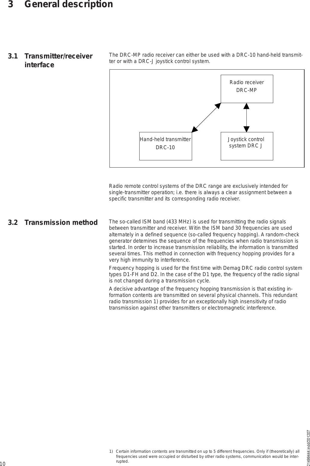 10Radio remote control systems of the DRC range are exclusively intended for single-transmitter operation; i.e. there is always a clear assignment between a specific transmitter and its corresponding radio receiver.The so-called ISM band (433 MHz) is used for transmitting the radio signals between transmitter and receiver. Witin the ISM band 30 frequencies are used alternately in a defined sequence (so-called frequency hopping). A random-check generator detemines the sequence of the frequencies when radio transmission is started. In order to increase transmission reliability, the information is transmitted several times. This method in connection with frequency hopping provides for a very high immunity to interference.Frequency hopping is used for the first time with Demag DRC radio control system types D1-FH and D2. In the case of the D1 type, the frequency of the radio signal is not changed during a transmission cycle.A decisive advantage of the frequency hopping transmission is that existing in-formation contents are transmitted on several physical channels. This redundant radio transmission 1) provides for an exceptionally high insensitivity of radio transmission against other transmitters or electromagnetic interference.The DRC-MP radio receiver can either be used with a DRC-10 hand-held transmit-ter or with a DRC-J joystick control system.3 General descriptionRadio receiverDRC-MPHand-held transmitterDRC-10 Joystick control system DRC J3.1 Transmitter/receiver interface3.2 Transmission method1) Certain information contents are transmitted on up to 5 different frequencies. Only if (theoretically) all frequencies used were occupied or disturbed by other radio systems, communication would be inter-rupted.