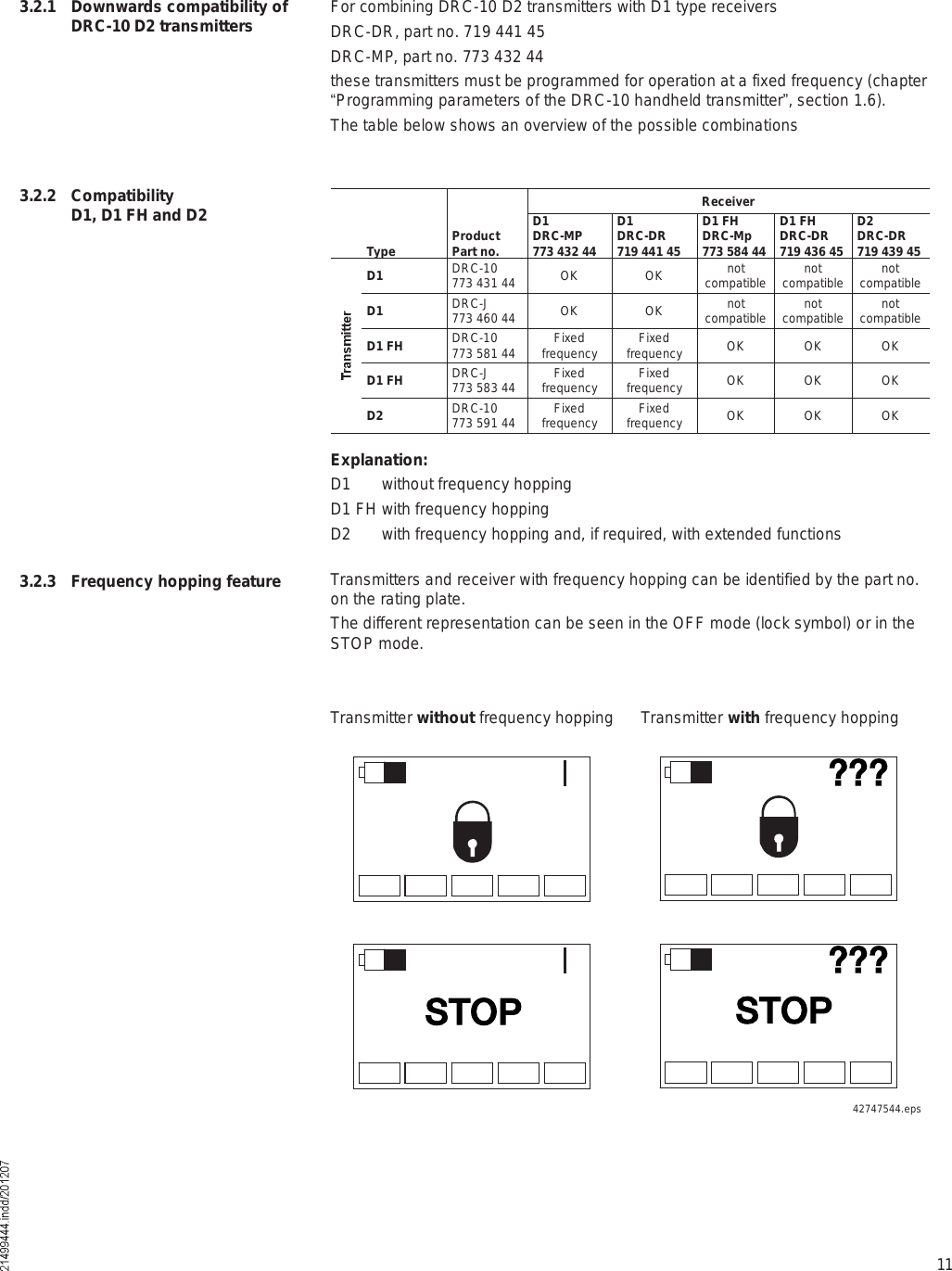 113.2.1 Downwards compatibility of DRC-10 D2 transmitters For combining DRC-10 D2 transmitters with D1 type receivers DRC-DR, part no. 719 441 45DRC-MP, part no. 773 432 44these transmitters must be programmed for operation at a fixed frequency (chapter &quot;Programming parameters of the DRC-10 handheld transmitter#, section 1.6). The table below shows an overview of the possible combinations 3.2.2 Compatibility D1, D1 FH and D2Type ProductPart no.ReceiverD1DRC-MP773 432 44D1DRC-DR719 441 45D1 FHDRC-Mp773 584 44D1 FHDRC-DR719 436 45D2DRC-DR719 439 45D1 DRC-10773 431 44 OKOK notcompatible notcompatible notcompatibleD1 DRC-J773 460 44 OKOK notcompatible notcompatible notcompatibleD1 FH DRC-10773 581 44 Fixedfrequency Fixedfrequency OKOKOKD1 FH DRC-J773 583 44 Fixedfrequency Fixedfrequency OKOKOKD2 DRC-10773 591 44 Fixedfrequency Fixedfrequency OKOKOKExplanation:D1 without frequency hoppingD1 FH with frequency hoppingD2 with frequency hopping and, if required, with extended functionsTransmitters and receiver with frequency hopping can be identified by the part no. on the rating plate. The different representation can be seen in the OFF mode (lock symbol) or in the STOP mode.3.2.3 Frequency hopping featureTransmitter without frequency hopping Transmitter with frequency hopping42747544.epsááááááÍÌÑÐ ÍÌÑÐ