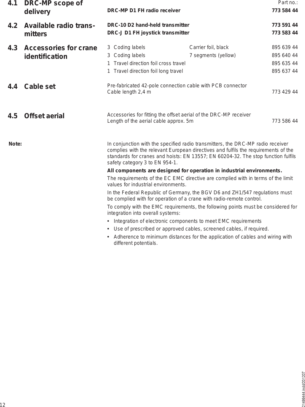 124.1 DRC-MP scope of delivery Part no.:DRC-MP D1 FH radio receiver 773 584 44DRC-10 D2 hand-held transmitter 773 591 44DRC-J D1 FH joystick transmitter 773 583 443 Coding labels Carrier foil, black 895 639 443 Coding labels 7 segments (yellow) 895 640 441 Travel direction foil cross travel  895 635 441 Travel direction foil long travel  895 637 44Pre-fabricated 42-pole connection cable with PCB connector Cable length 2,4 m  773 429 44Accessories for fitting the offset aerial of the DRC-MP receiverLength of the aerial cable approx. 5m 773 586 44In conjunction with the specified radio transmitters, the DRC-MP radio receiver complies with the relevant European directives and fulfils the requirements of the standards for cranes and hoists: EN 13557; EN 60204-32. The stop function fulfils safety category 3 to EN 954-1.All components are designed for operation in industrial environments.The requirements of the EC EMC directive are complied with in terms of the limit values for industrial environments.In the Federal Republic of Germany, the BGV D6 and ZH1/547 regulations must be complied with for operation of a crane with radio-remote control.To comply with the EMC requirements, the following points must be considered for integration into overall systems:  Integration of electronic components to meet EMC requirements  Use of prescribed or approved cables, screened cables, if required.  Adherence to minimum distances for the application of cables and wiring with different potentials.Note:4.2 Available radio trans-mitters4.3 Accessories for crane identification4.4 Cable set4.5 Offset aerial