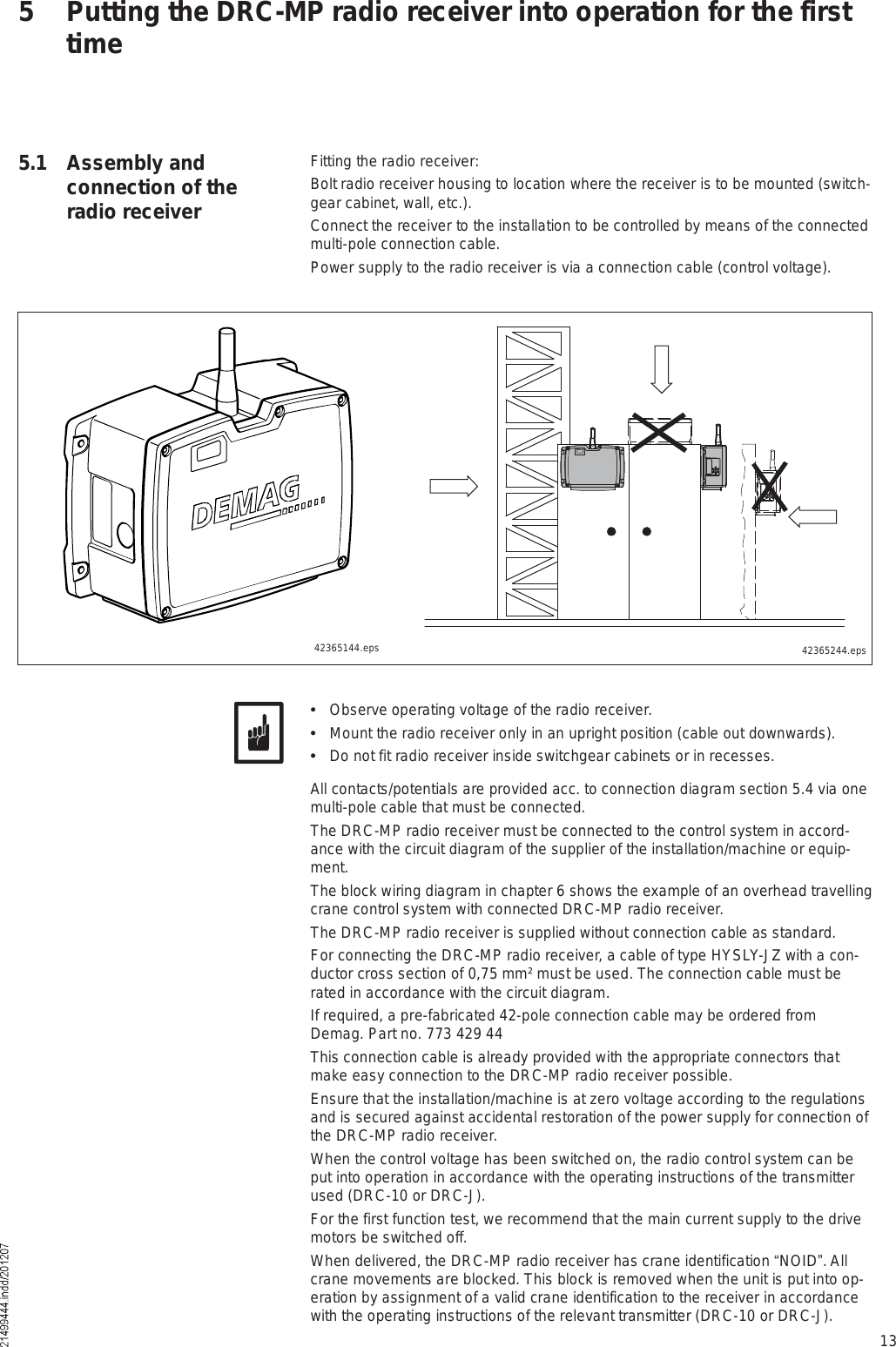 13Fitting the radio receiver:Bolt radio receiver housing to location where the receiver is to be mounted (switch-gear cabinet, wall, etc.).Connect the receiver to the installation to be controlled by means of the connected multi-pole connection cable. Power supply to the radio receiver is via a connection cable (control voltage).5 Putting the DRC-MP radio receiver into operation for the first time5.1  Assembly and connection of the radio receiver42365244.eps  Observe operating voltage of the radio receiver.  Mount the radio receiver only in an upright position (cable out downwards).  Do not fit radio receiver inside switchgear cabinets or in recesses.All contacts/potentials are provided acc. to connection diagram section 5.4 via one multi-pole cable that must be connected. The DRC-MP radio receiver must be connected to the control system in accord-ance with the circuit diagram of the supplier of the installation/machine or equip-ment.The block wiring diagram in chapter 6 shows the example of an overhead travelling crane control system with connected DRC-MP radio receiver.The DRC-MP radio receiver is supplied without connection cable as standard.For connecting the DRC-MP radio receiver, a cable of type HYSLY-JZ with a con-ductor cross section of 0,75 mm² must be used. The connection cable must be rated in accordance with the circuit diagram.If required, a pre-fabricated 42-pole connection cable may be ordered from Demag. Part no. 773 429 44This connection cable is already provided with the appropriate connectors that make easy connection to the DRC-MP radio receiver possible.Ensure that the installation/machine is at zero voltage according to the regulations and is secured against accidental restoration of the power supply for connection of the DRC-MP radio receiver.When the control voltage has been switched on, the radio control system can be put into operation in accordance with the operating instructions of the transmitter used (DRC-10 or DRC-J).For the first function test, we recommend that the main current supply to the drive motors be switched off.When delivered, the DRC-MP radio receiver has crane identification &quot;NOID#. All crane movements are blocked. This block is removed when the unit is put into op-eration by assignment of a valid crane identification to the receiver in accordance with the operating instructions of the relevant transmitter (DRC-10 or DRC-J).42365144.eps