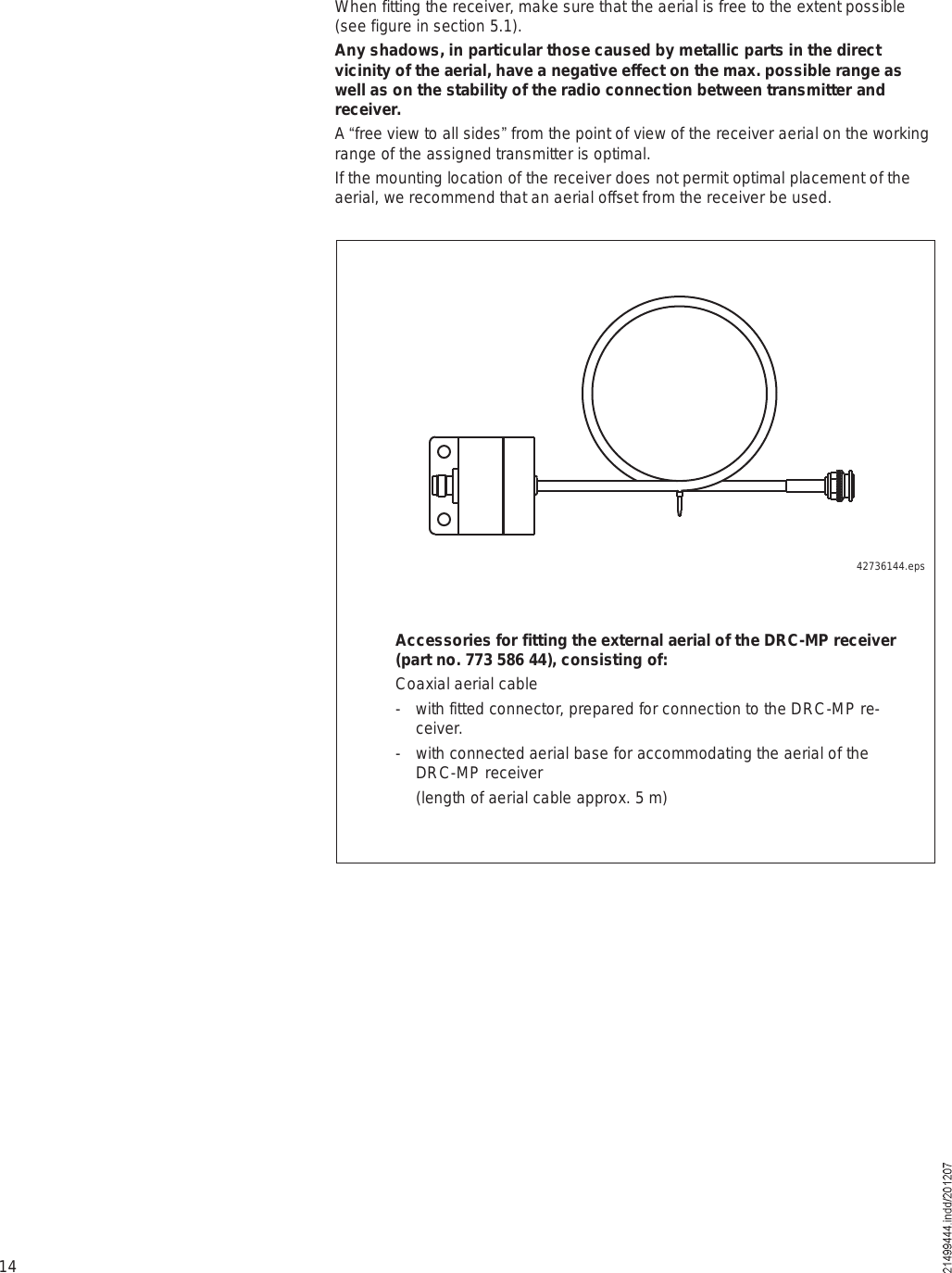 14When fitting the receiver, make sure that the aerial is free to the extent possible (see figure in section 5.1).Any shadows, in particular those caused by metallic parts in the direct vicinity of the aerial, have a negative effect on the max. possible range as well as on the stability of the radio connection between transmitter and receiver. A &quot;free view to all sides# from the point of view of the receiver aerial on the working range of the assigned transmitter is optimal.If the mounting location of the receiver does not permit optimal placement of the aerial, we recommend that an aerial offset from the receiver be used.42736144.epsAccessories for fitting the external aerial of the DRC-MP receiver (part no. 773 586 44), consisting of:Coaxial aerial cable- with fitted connector, prepared for connection to the DRC-MP re-ceiver.- with connected aerial base for accommodating the aerial of the DRC-MP receiver (length of aerial cable approx. 5 m)