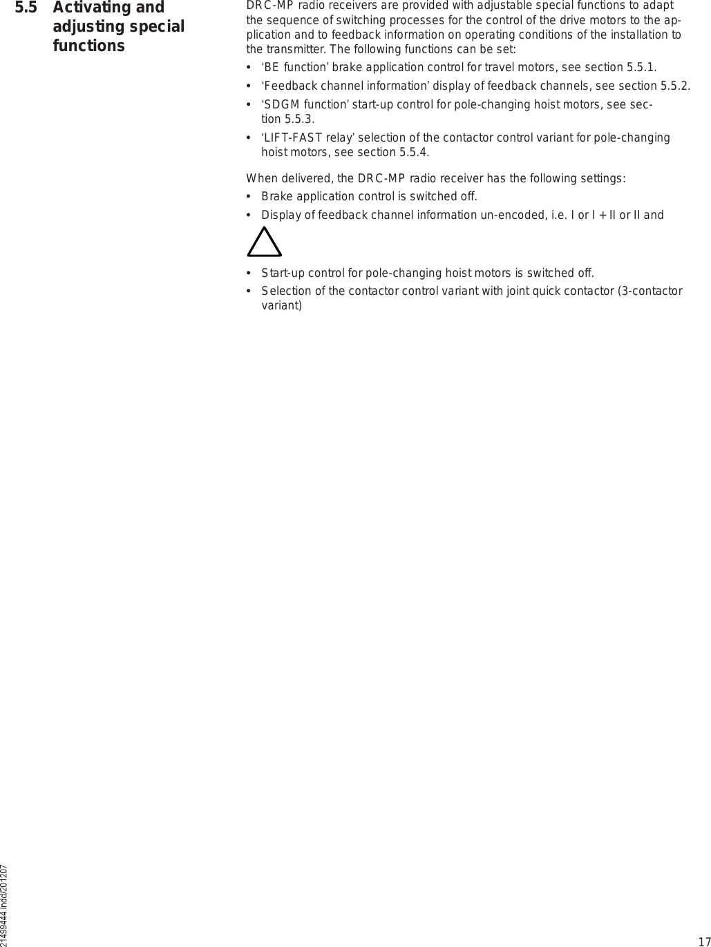 175.5 Activating and adjusting special functionsDRC-MP radio receivers are provided with adjustable special functions to adapt the sequence of switching processes for the control of the drive motors to the ap-plication and to feedback information on operating conditions of the installation to the transmitter. The following functions can be set:  !BE function  brake application control for travel motors, see section 5.5.1.  !Feedback channel information  display of feedback channels, see section 5.5.2.  !SDGM function  start-up control for pole-changing hoist motors, see sec-tion 5.5.3.  !LIFT-FAST relay  selection of the contactor control variant for pole-changing hoist motors, see section 5.5.4.When delivered, the DRC-MP radio receiver has the following settings:  Brake application control is switched off.  Display of feedback channel information un-encoded, i.e. I or I + II or II and  Start-up control for pole-changing hoist motors is switched off.  Selection of the contactor control variant with joint quick contactor (3-contactor variant)