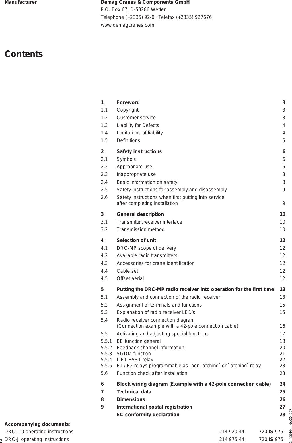 2ContentsManufacturer Demag Cranes &amp; Components GmbHP.O. Box 67, D-58286 WetterTelephone (+2335) 92-0 · Telefax (+2335) 927676www.demagcranes.comAccompanying documents:DRC -10 operating instructions 214 920 44 720 IS 975DRC-J operating instructions 214 975 44 720 IS 9751 Foreword 31.1 Copyright 31.2 Customer service 31.3 Liability for Defects 41.4 Limitations of liability 41.5 Definitions 52 Safety instructions 62.1 Symbols 62.2 Appropriate use 62.3 Inappropriate use 82.4 Basic information on safety 82.5 Safety instructions for assembly and disassembly 92.6 Safety instructions when first putting into service after completing installation 93 General description 103.1 Transmitter/receiver interface 103.2 Transmission method 104 Selection of unit 124.1 DRC-MP scope of delivery 124.2 Available radio transmitters 124.3 Accessories for crane identification 124.4 Cable set 124.5 Offset aerial  125 Putting the DRC-MP radio receiver into operation for the first time 135.1  Assembly and connection of the radio receiver 135.2 Assignment of terminals and functions 155.3  Explanation of radio receiver LED s 155.4 Radio receiver connection diagram (Connection example with a 42-pole connection cable) 165.5 Activating and adjusting special functions 175.5.1  BE function general 185.5.2 Feedback channel information 205.5.3 SGDM function 215.5.4 LIFT-FAST relay 225.5.5 F1 / F2 relays programmable as `non-latching` or `latching` relay 235.6 Function check after installation 236 Block wiring diagram (Example with a 42-pole connection cable) 247 Technical data 258 Dimensions 269 International postal registration 27 EC conformity declaration 28
