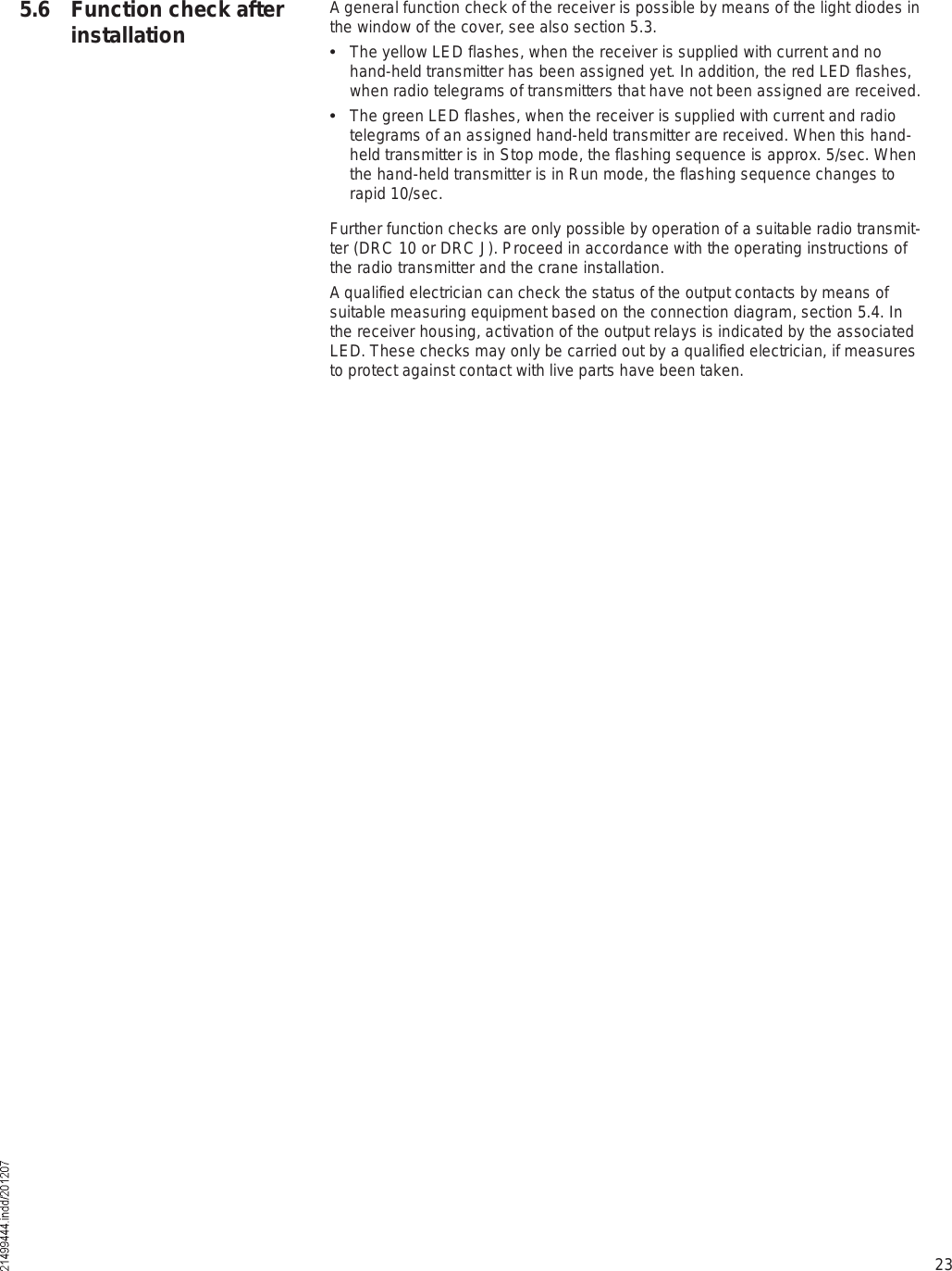 23A general function check of the receiver is possible by means of the light diodes in the window of the cover, see also section 5.3.  The yellow LED flashes, when the receiver is supplied with current and no hand-held transmitter has been assigned yet. In addition, the red LED flashes, when radio telegrams of transmitters that have not been assigned are received.  The green LED flashes, when the receiver is supplied with current and radio telegrams of an assigned hand-held transmitter are received. When this hand-held transmitter is in Stop mode, the flashing sequence is approx. 5/sec. When the hand-held transmitter is in Run mode, the flashing sequence changes to rapid 10/sec.Further function checks are only possible by operation of a suitable radio transmit-ter (DRC 10 or DRC J). Proceed in accordance with the operating instructions of the radio transmitter and the crane installation.A qualified electrician can check the status of the output contacts by means of suitable measuring equipment based on the connection diagram, section 5.4. In the receiver housing, activation of the output relays is indicated by the associated LED. These checks may only be carried out by a qualified electrician, if measures to protect against contact with live parts have been taken.5.6 Function check after installation
