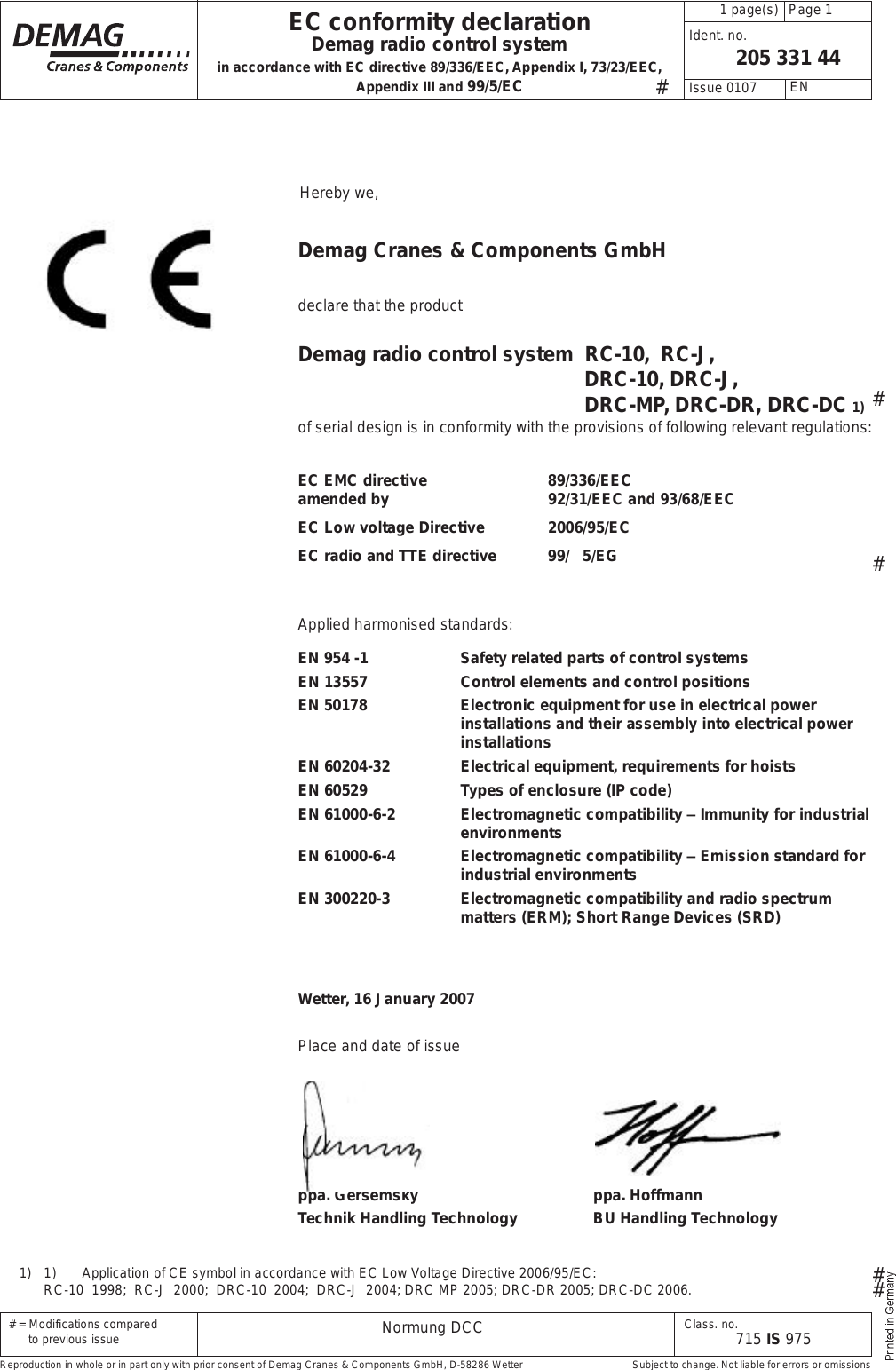  # = Modi cations compared        to previous issue Class. no.715 IS 975205 331 44Normung DCCppa. Gersemsky ppa. HoffmannTechnik Handling Technology BU Handling Technology Page 1  1 page(s) EN Issue 0107 Ident. no.EC conformity declarationDemag radio control systemin accordance with EC directive 89/336/EEC, Appendix I, 73/23/EEC, Appendix III and 99/5/EC Hereby we,Demag Cranes &amp; Components GmbHdeclare that the productDemag radio control system  RC-10,  RC-J,  DRC-10, DRC-J,  DRC-MP, DRC-DR, DRC-DC 1)of serial design is in conformity with the provisions of following relevant regulations:EC EMC directive   89/336/EEC amended by    92/31/EEC and 93/68/EECEC Low voltage Directive  2006/95/ECEC radio and TTE directive 99/   5/EGApplied harmonised standards:EN 954 -1 Safety related parts of control systemsEN 13557 Control elements and control positionsEN 50178 Electronic equipment for use in electrical power installations and their assembly into electrical power installationsEN 60204-32 Electrical equipment, requirements for hoistsEN 60529 Types of enclosure (IP code)EN 61000-6-2 Electromagnetic compatibility # Immunity for industrial environmentsEN 61000-6-4 Electromagnetic compatibility # Emission standard for industrial environmentsEN 300220-3 Electromagnetic compatibility and radio spectrum matters (ERM); Short Range Devices (SRD)Wetter, 16 January 2007Place and date of issue Reproduction in whole or in part only with prior consent of Demag Cranes &amp; Components GmbH, D-58286 Wetter  Subject to change. Not liable for errors or omissions#1)   1) Application of CE symbol in accordance with EC Low Voltage Directive 2006/95/EC:  RC-10  1998;  RC-J  2000;  DRC-10  2004;  DRC-J  2004; DRC MP 2005; DRC-DR 2005; DRC-DC 2006.####