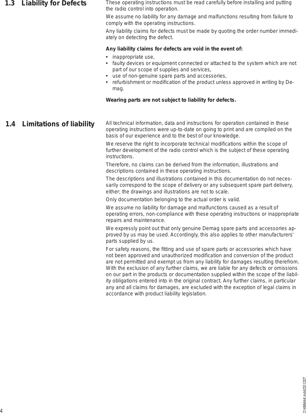 4These operating instructions must be read carefully before installing and putting the radio control into operation.We assume no liability for any damage and malfunctions resulting from failure to comply with the operating instructions.Any liability claims for defects must be made by quoting the order number immedi-ately on detecting the defect.Any liability claims for defects are void in the event of:  inappropriate use,  faulty devices or equipment connected or attached to the system which are not part of our scope of supplies and services,  use of non-genuine spare parts and accessories,  refurbishment or modification of the product unless approved in writing by De-mag.Wearing parts are not subject to liability for defects.All technical information, data and instructions for operation contained in these operating instructions were up-to-date on going to print and are compiled on the basis of our experience and to the best of our knowledge.We reserve the right to incorporate technical modifications within the scope of further development of the radio control which is the subject of these operating instructions.Therefore, no claims can be derived from the information, illustrations and descriptions contained in these operating instructions.The descriptions and illustrations contained in this documentation do not neces-sarily correspond to the scope of delivery or any subsequent spare part delivery, either; the drawings and illustrations are not to scale.Only documentation belonging to the actual order is valid.We assume no liability for damage and malfunctions caused as a result of operating errors, non-compliance with these operating instructions or inappropriate repairs and maintenance. We expressly point out that only genuine Demag spare parts and accessories ap-proved by us may be used. Accordingly, this also applies to other manufacturers! parts supplied by us.For safety reasons, the fitting and use of spare parts or accessories which have not been approved and unauthorized modification and conversion of the product are not permitted and exempt us from any liability for damages resulting therefrom. With the exclusion of any further claims, we are liable for any defects or omissions on our part in the products or documentation supplied within the scope of the liabil-ity obligations entered into in the original contract. Any further claims, in particular any and all claims for damages, are excluded with the exception of legal claims in accordance with product liability legislation.1.3 Liability for Defects1.4 Limitations of liability
