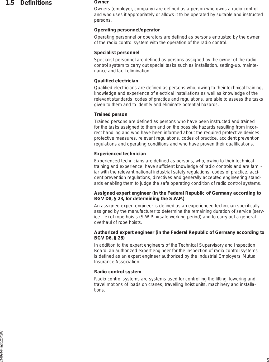 51.5 Definitions OwnerOwners (employer, company) are defined as a person who owns a radio control and who uses it appropriately or allows it to be operated by suitable and instructed persons.Operating personnel/operatorOperating personnel or operators are defined as persons entrusted by the owner of the radio control system with the operation of the radio control.Specialist personnelSpecialist personnel are defined as persons assigned by the owner of the radio control system to carry out special tasks such as installation, setting-up, mainte-nance and fault elimination.Qualified electricianQualified electricians are defined as persons who, owing to their technical training, knowledge and experience of electrical installations as well as knowledge of the relevant standards, codes of practice and regulations, are able to assess the tasks given to them and to identify and eliminate potential hazards.Trained personTrained persons are defined as persons who have been instructed and trained for the tasks assigned to them and on the possible hazards resulting from incor-rect handling and who have been informed about the required protective devices, protective measures, relevant regulations, codes of practice, accident prevention regulations and operating conditions and who have proven their qualifications.Experienced technicianExperienced technicians are defined as persons, who, owing to their technical training and experience, have sufficient knowledge of radio controls and are famil-iar with the relevant national industrial safety regulations, codes of practice, acci-dent prevention regulations, directives and generally accepted engineering stand-ards enabling them to judge the safe operating condition of radio control systems.Assigned expert engineer (in the Federal Republic of Germany according to BGV D8, § 23, for determining the S.W.P.) An assigned expert engineer is defined as an experienced technician specificallyassigned by the manufacturer to determine the remaining duration of service (serv-ice life) of rope hoists (S.W.P. = safe working period) and to carry out a general overhaul of rope hoists.Authorized expert engineer (in the Federal Republic of Germany according to BGV D6, § 28) In addition to the expert engineers of the Technical Supervisory and Inspection Board, an authorized expert engineer for the inspection of radio control systems is defined as an expert engineer authorized by the Industrial Employers  Mutual Insurance Association.Radio control systemRadio control systems are systems used for controlling the lifting, lowering and travel motions of loads on cranes, travelling hoist units, machinery and installa-tions.