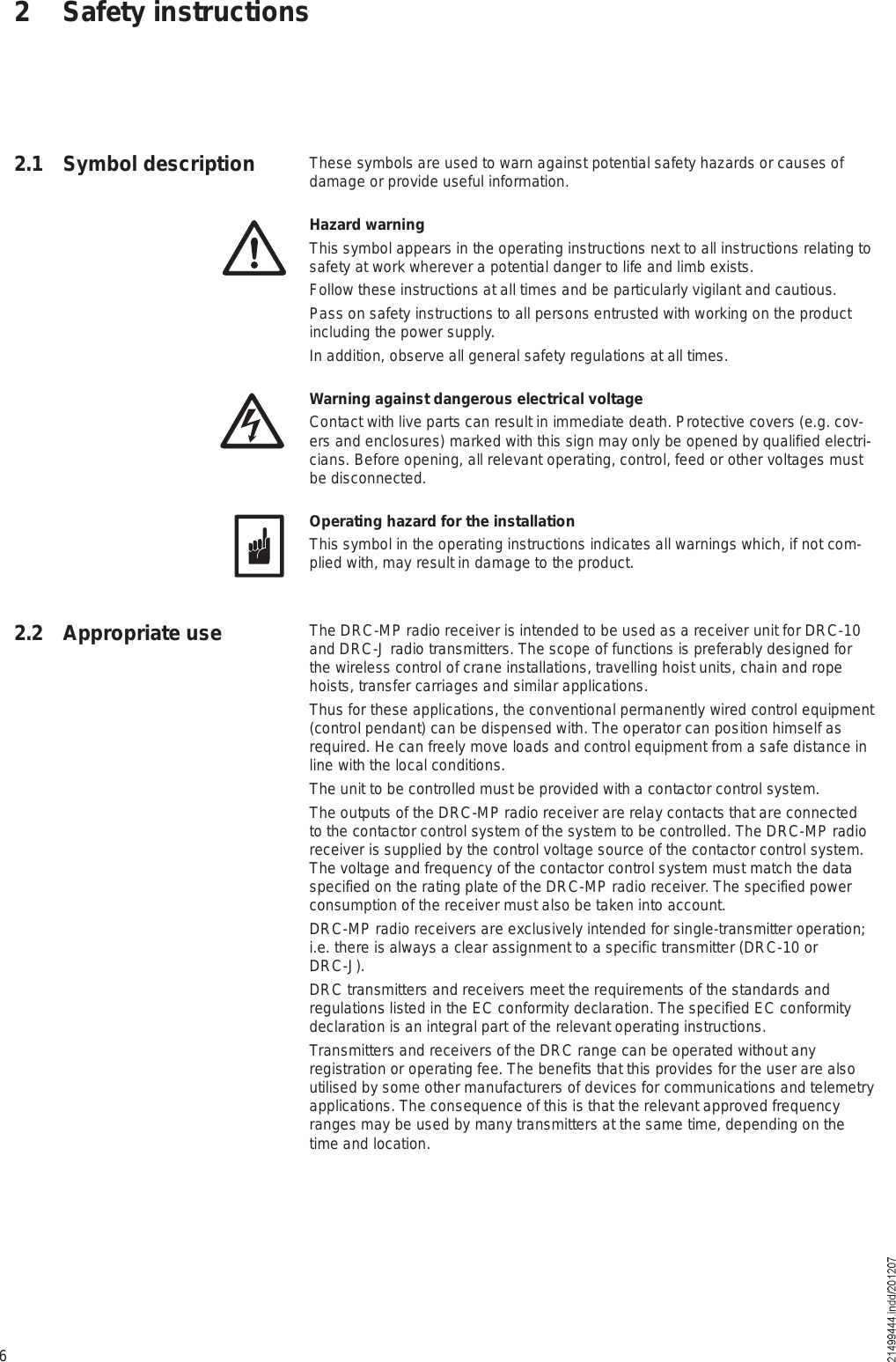 62 Safety instructions2.1 Symbol description These symbols are used to warn against potential safety hazards or causes of damage or provide useful information.Hazard warningThis symbol appears in the operating instructions next to all instructions relating to safety at work wherever a potential danger to life and limb exists.Follow these instructions at all times and be particularly vigilant and cautious.Pass on safety instructions to all persons entrusted with working on the product including the power supply.In addition, observe all general safety regulations at all times.Warning against dangerous electrical voltageContact with live parts can result in immediate death. Protective covers (e.g. cov-ers and enclosures) marked with this sign may only be opened by qualified electri-cians. Before opening, all relevant operating, control, feed or other voltages must be disconnected.Operating hazard for the installationThis symbol in the operating instructions indicates all warnings which, if not com-plied with, may result in damage to the product.The DRC-MP radio receiver is intended to be used as a receiver unit for DRC-10 and DRC-J radio transmitters. The scope of functions is preferably designed for the wireless control of crane installations, travelling hoist units, chain and rope hoists, transfer carriages and similar applications.Thus for these applications, the conventional permanently wired control equipment (control pendant) can be dispensed with. The operator can position himself as required. He can freely move loads and control equipment from a safe distance in line with the local conditions.The unit to be controlled must be provided with a contactor control system.The outputs of the DRC-MP radio receiver are relay contacts that are connected to the contactor control system of the system to be controlled. The DRC-MP radio receiver is supplied by the control voltage source of the contactor control system. The voltage and frequency of the contactor control system must match the data specified on the rating plate of the DRC-MP radio receiver. The specified power consumption of the receiver must also be taken into account.DRC-MP radio receivers are exclusively intended for single-transmitter operation; i.e. there is always a clear assignment to a specific transmitter (DRC-10 or DRC-J).DRC transmitters and receivers meet the requirements of the standards and regulations listed in the EC conformity declaration. The specified EC conformity declaration is an integral part of the relevant operating instructions.Transmitters and receivers of the DRC range can be operated without any registration or operating fee. The benefits that this provides for the user are also utilised by some other manufacturers of devices for communications and telemetry applications. The consequence of this is that the relevant approved frequency ranges may be used by many transmitters at the same time, depending on the time and location.2.2 Appropriate use