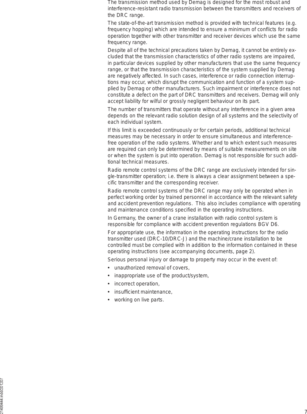 7The transmission method used by Demag is designed for the most robust and interference-resistant radio transmission between the transmitters and receivers of the DRC range. The state-of-the-art transmission method is provided with technical features (e.g. frequency hopping) which are intended to ensure a minimum of conflicts for radio operation together with other transmitter and receiver devices which use the same frequency range. Despite all of the technical precautions taken by Demag, it cannot be entirely ex-cluded that the transmission characteristics of other radio systems are impaired, in particular devices supplied by other manufacturers that use the same frequency range, or that the transmission characteristics of the system supplied by Demag are negatively affected. In such cases, interference or radio connection interrup-tions may occur, which disrupt the communication and function of a system sup-plied by Demag or other manufacturers. Such impairment or interference does not constitute a defect on the part of DRC transmitters and receivers. Demag will only accept liability for wilful or grossly negligent behaviour on its part.The number of transmitters that operate without any interference in a given area depends on the relevant radio solution design of all systems and the selectivity of each individual system. If this limit is exceeded continuously or for certain periods, additional technical measures may be necessary in order to ensure simultaneous and interference-free operation of the radio systems. Whether and to which extent such measures are required can only be determined by means of suitable measurements on site or when the system is put into operation. Demag is not responsible for such addi-tional technical measures.Radio remote control systems of the DRC range are exclusively intended for sin-gle-transmitter operation; i.e. there is always a clear assignment between a spe-cific transmitter and the corresponding receiver.Radio remote control systems of the DRC range may only be operated when in perfect working order by trained personnel in accordance with the relevant safety and accident prevention regulations.  This also includes compliance with operating and maintenance conditions specified in the operating instructions.In Germany, the owner of a crane installation with radio control system is responsible for compliance with accident prevention regulations BGV D6. For appropriate use, the information in the operating instructions for the radio transmitter used (DRC-10/DRC-J) and the machine/crane installation to be controlled must be complied with in addition to the information contained in these operating instructions (see accompanying documents, page 2).Serious personal injury or damage to property may occur in the event of:  unauthorized removal of covers,  inappropriate use of the product/system,  incorrect operation,  insufficient maintenance,  working on live parts.