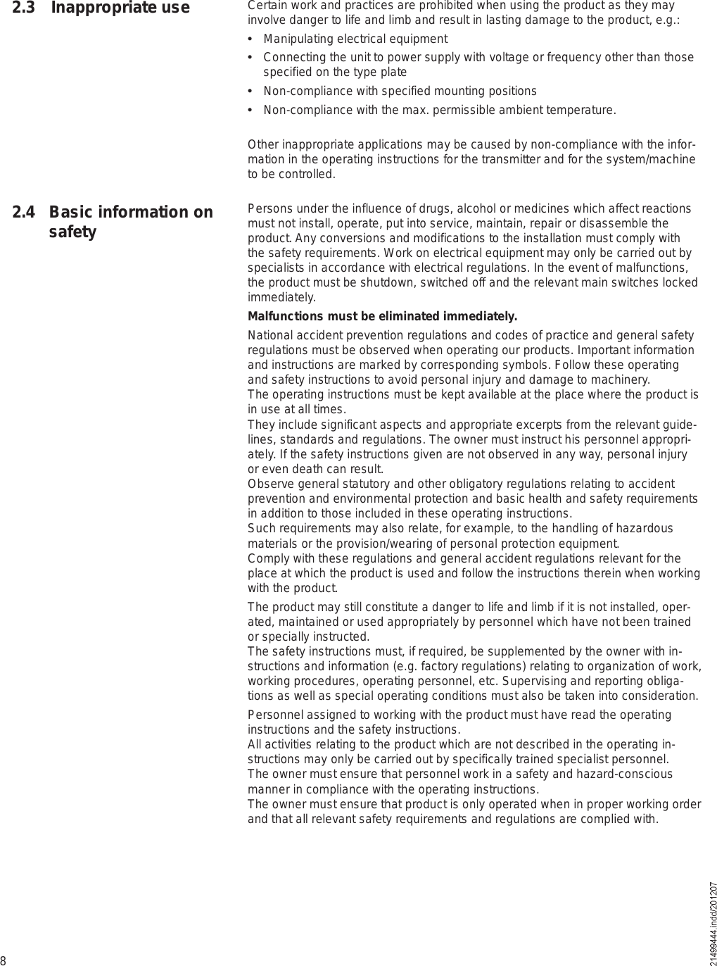 82.4 Basic information on safetyCertain work and practices are prohibited when using the product as they may involve danger to life and limb and result in lasting damage to the product, e.g.:  Manipulating electrical equipment  Connecting the unit to power supply with voltage or frequency other than those specified on the type plate  Non-compliance with specified mounting positions  Non-compliance with the max. permissible ambient temperature.Other inappropriate applications may be caused by non-compliance with the infor-mation in the operating instructions for the transmitter and for the system/machine to be controlled.Persons under the influence of drugs, alcohol or medicines which affect reactions must not install, operate, put into service, maintain, repair or disassemble the product. Any conversions and modifications to the installation must comply with the safety requirements. Work on electrical equipment may only be carried out by specialists in accordance with electrical regulations. In the event of malfunctions, the product must be shutdown, switched off and the relevant main switches locked immediately.Malfunctions must be eliminated immediately.National accident prevention regulations and codes of practice and general safety regulations must be observed when operating our products. Important information and instructions are marked by corresponding symbols. Follow these operating and safety instructions to avoid personal injury and damage to machinery.The operating instructions must be kept available at the place where the product is in use at all times.They include significant aspects and appropriate excerpts from the relevant guide-lines, standards and regulations. The owner must instruct his personnel appropri-ately. If the safety instructions given are not observed in any way, personal injury or even death can result.Observe general statutory and other obligatory regulations relating to accident prevention and environmental protection and basic health and safety requirements in addition to those included in these operating instructions.Such requirements may also relate, for example, to the handling of hazardous materials or the provision/wearing of personal protection equipment.Comply with these regulations and general accident regulations relevant for the place at which the product is used and follow the instructions therein when working with the product.The product may still constitute a danger to life and limb if it is not installed, oper-ated, maintained or used appropriately by personnel which have not been trained or specially instructed.The safety instructions must, if required, be supplemented by the owner with in-structions and information (e.g. factory regulations) relating to organization of work, working procedures, operating personnel, etc. Supervising and reporting obliga-tions as well as special operating conditions must also be taken into consideration. Personnel assigned to working with the product must have read the operating instructions and the safety instructions. All activities relating to the product which are not described in the operating in-structions may only be carried out by specifically trained specialist personnel.The owner must ensure that personnel work in a safety and hazard-conscious manner in compliance with the operating instructions.The owner must ensure that product is only operated when in proper working order and that all relevant safety requirements and regulations are complied with.2.3 Inappropriate use
