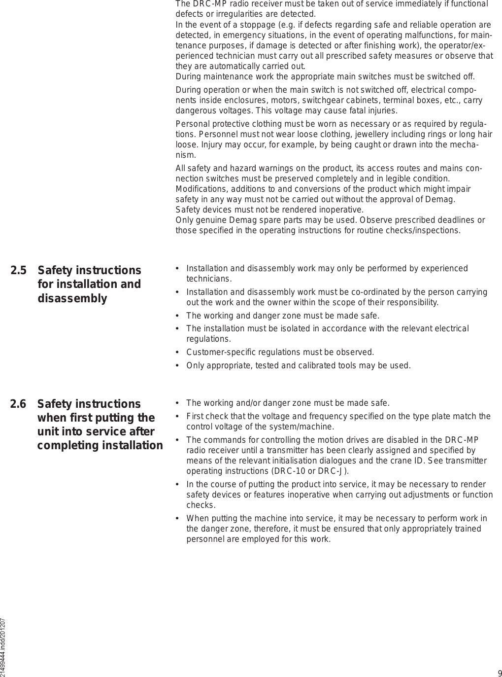 9The DRC-MP radio receiver must be taken out of service immediately if functional defects or irregularities are detected.In the event of a stoppage (e.g. if defects regarding safe and reliable operation are detected, in emergency situations, in the event of operating malfunctions, for main-tenance purposes, if damage is detected or after finishing work), the operator/ex-perienced technician must carry out all prescribed safety measures or observe that they are automatically carried out.During maintenance work the appropriate main switches must be switched off.During operation or when the main switch is not switched off, electrical compo-nents inside enclosures, motors, switchgear cabinets, terminal boxes, etc., carry dangerous voltages. This voltage may cause fatal injuries.Personal protective clothing must be worn as necessary or as required by regula-tions. Personnel must not wear loose clothing, jewellery including rings or long hair loose. Injury may occur, for example, by being caught or drawn into the mecha-nism.All safety and hazard warnings on the product, its access routes and mains con-nection switches must be preserved completely and in legible condition.Modifications, additions to and conversions of the product which might impair safety in any way must not be carried out without the approval of Demag.Safety devices must not be rendered inoperative.Only genuine Demag spare parts may be used. Observe prescribed deadlines or those specified in the operating instructions for routine checks/inspections.  Installation and disassembly work may only be performed by experienced technicians.  Installation and disassembly work must be co-ordinated by the person carrying out the work and the owner within the scope of their responsibility.  The working and danger zone must be made safe.  The installation must be isolated in accordance with the relevant electrical regulations.  Customer-specific regulations must be observed.  Only appropriate, tested and calibrated tools may be used.  The working and/or danger zone must be made safe.  First check that the voltage and frequency specified on the type plate match the control voltage of the system/machine.  The commands for controlling the motion drives are disabled in the DRC-MP radio receiver until a transmitter has been clearly assigned and specified by means of the relevant initialisation dialogues and the crane ID. See transmitter operating instructions (DRC-10 or DRC-J).   In the course of putting the product into service, it may be necessary to render safety devices or features inoperative when carrying out adjustments or function checks.  When putting the machine into service, it may be necessary to perform work in the danger zone, therefore, it must be ensured that only appropriately trained personnel are employed for this work.2.5 Safety instructions for installation and disassembly2.6 Safety instructions when first putting the unit into service after completing installation