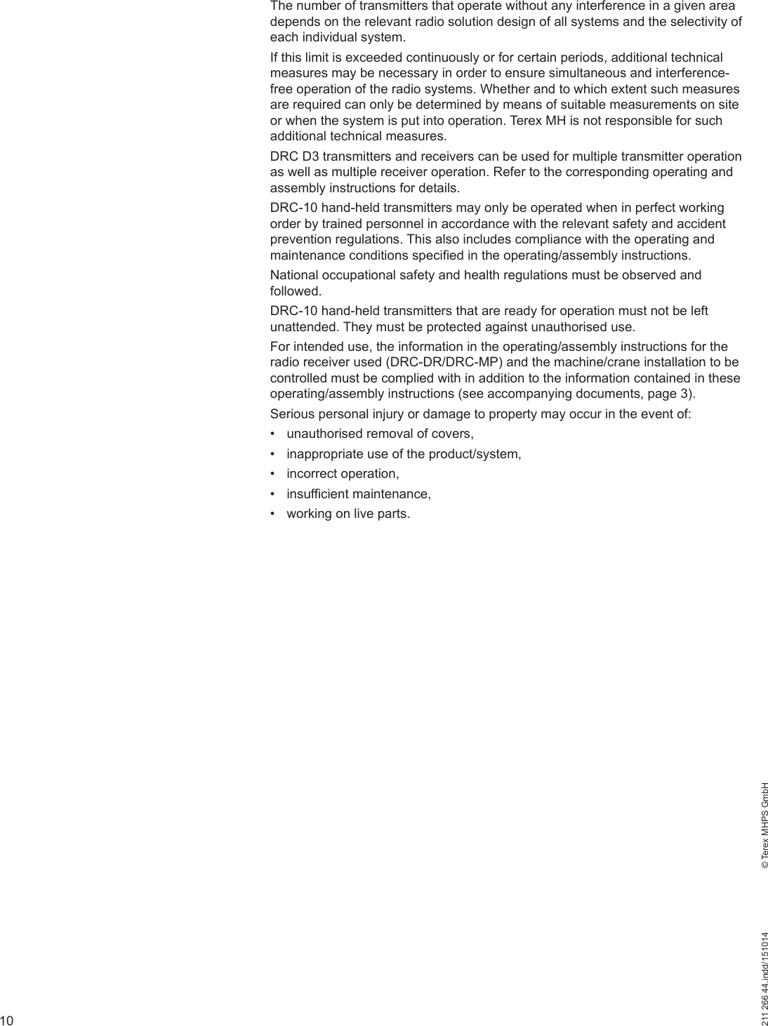 10211 266 44.indd/151014    © Terex MHPS GmbHThe number of transmitters that operate without any interference in a given area depends on the relevant radio solution design of all systems and the selectivity of each individual system. If this limit is exceeded continuously or for certain periods, additional technical measures may be necessary in order to ensure simultaneous and interference-free operation of the radio systems. Whether and to which extent such measures are required can only be determined by means of suitable measurements on site or when the system is put into operation. Terex MH is not responsible for such additional technical measures.DRC D3 transmitters and receivers can be used for multiple transmitter operation as well as multiple receiver operation. Refer to the corresponding operating and assembly instructions for details.DRC-10 hand-held transmitters may only be operated when in perfect working order by trained personnel in accordance with the relevant safety and accident prevention regulations. This also includes compliance with the operating and maintenance conditions specified in the operating/assembly instructions.National occupational safety and health regulations must be observed and followed.DRC-10 hand-held transmitters that are ready for operation must not be left unattended. They must be protected against unauthorised use.For intended use, the information in the operating/assembly instructions for the radio receiver used (DRC-DR/DRC-MP) and the machine/crane installation to be controlled must be complied with in addition to the information contained in these operating/assembly instructions (see accompanying documents, page 3).Serious personal injury or damage to property may occur in the event of:•  unauthorised removal of covers,•  inappropriate use of the product/system,• incorrect operation,• insufficient maintenance,•  working on live parts.