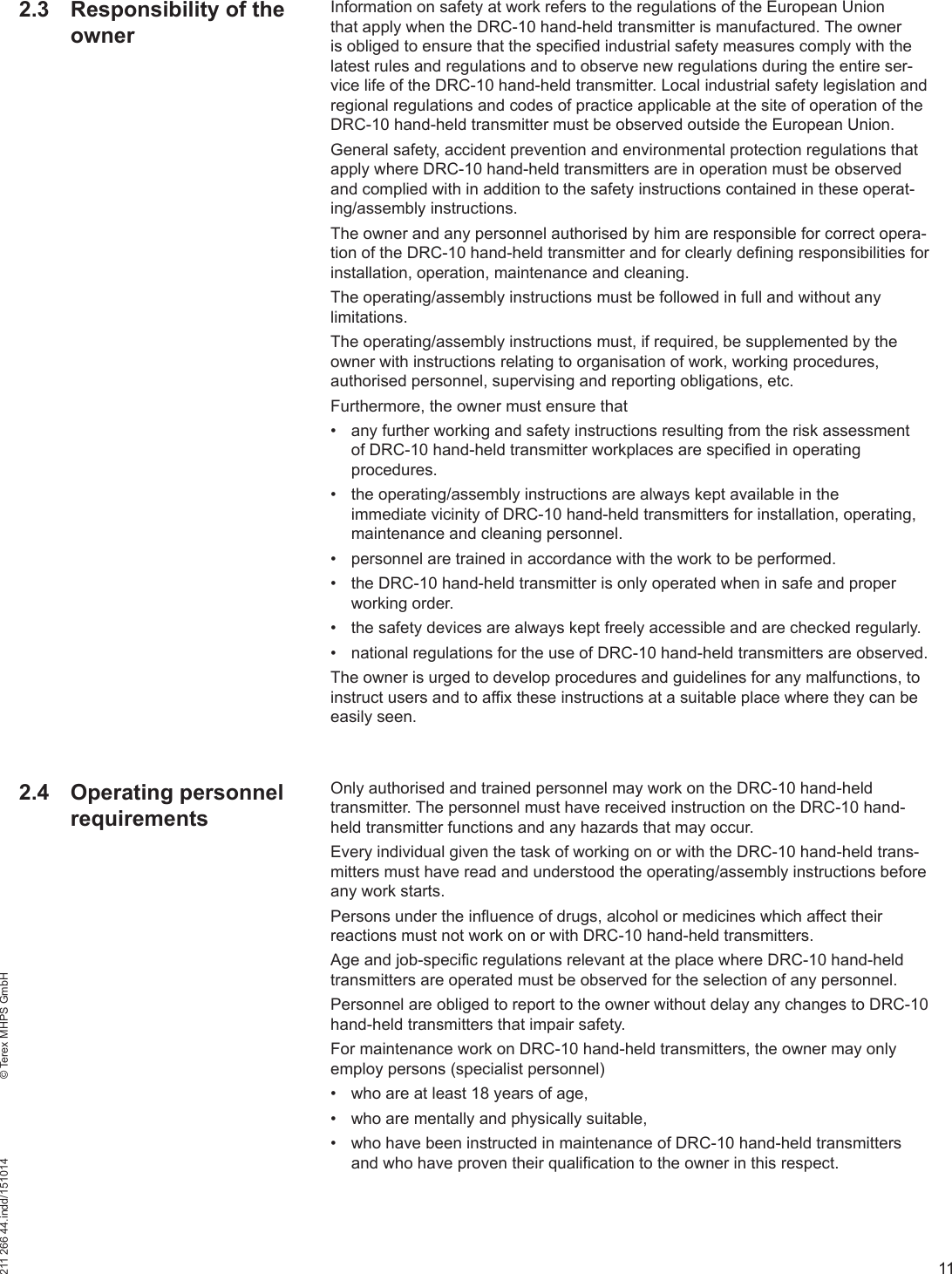 11211 266 44.indd/151014    © Terex MHPS GmbHInformation on safety at work refers to the regulations of the European Union that apply when the DRC-10 hand-held transmitter is manufactured. The owner is obliged to ensure that the specified industrial safety measures comply with the latest rules and regulations and to observe new regulations during the entire ser-vice life of the DRC-10 hand-held transmitter. Local industrial safety legislation and regional regulations and codes of practice applicable at the site of operation of the DRC-10 hand-held transmitter must be observed outside the European Union.General safety, accident prevention and environmental protection regulations that apply where DRC-10 hand-held transmitters are in operation must be observed and complied with in addition to the safety instructions contained in these operat-ing/assembly instructions.The owner and any personnel authorised by him are responsible for correct opera-tion of the DRC-10 hand-held transmitter and for clearly defining responsibilities for installation, operation, maintenance and cleaning.The operating/assembly instructions must be followed in full and without any limitations.The operating/assembly instructions must, if required, be supplemented by the owner with instructions relating to organisation of work, working procedures, authorised personnel, supervising and reporting obligations, etc. Furthermore, the owner must ensure that•  any further working and safety instructions resulting from the risk assessment of DRC-10 hand-held transmitter workplaces are specified in operating procedures.•  the operating/assembly instructions are always kept available in the immediate vicinity of DRC-10 hand-held transmitters for installation, operating, maintenance and cleaning personnel.•  personnel are trained in accordance with the work to be performed.•  the DRC-10 hand-held transmitter is only operated when in safe and proper working order.•  the safety devices are always kept freely accessible and are checked regularly.•  national regulations for the use of DRC-10 hand-held transmitters are observed.The owner is urged to develop procedures and guidelines for any malfunctions, to instruct users and to affix these instructions at a suitable place where they can be easily seen. Only authorised and trained personnel may work on the DRC-10 hand-held transmitter. The personnel must have received instruction on the DRC-10 hand-held transmitter functions and any hazards that may occur.Every individual given the task of working on or with the DRC-10 hand-held trans-mitters must have read and understood the operating/assembly instructions before any work starts.Persons under the influence of drugs, alcohol or medicines which affect their reactions must not work on or with DRC-10 hand-held transmitters.Age and job-specific regulations relevant at the place where DRC-10 hand-held transmitters are operated must be observed for the selection of any personnel.Personnel are obliged to report to the owner without delay any changes to DRC-10 hand-held transmitters that impair safety.For maintenance work on DRC-10 hand-held transmitters, the owner may only employ persons (specialist personnel)•  who are at least 18 years of age,•  who are mentally and physically suitable,•  who have been instructed in maintenance of DRC-10 hand-held transmitters and who have proven their qualification to the owner in this respect.2.3  Responsibility of the owner2.4 Operating personnel requirements