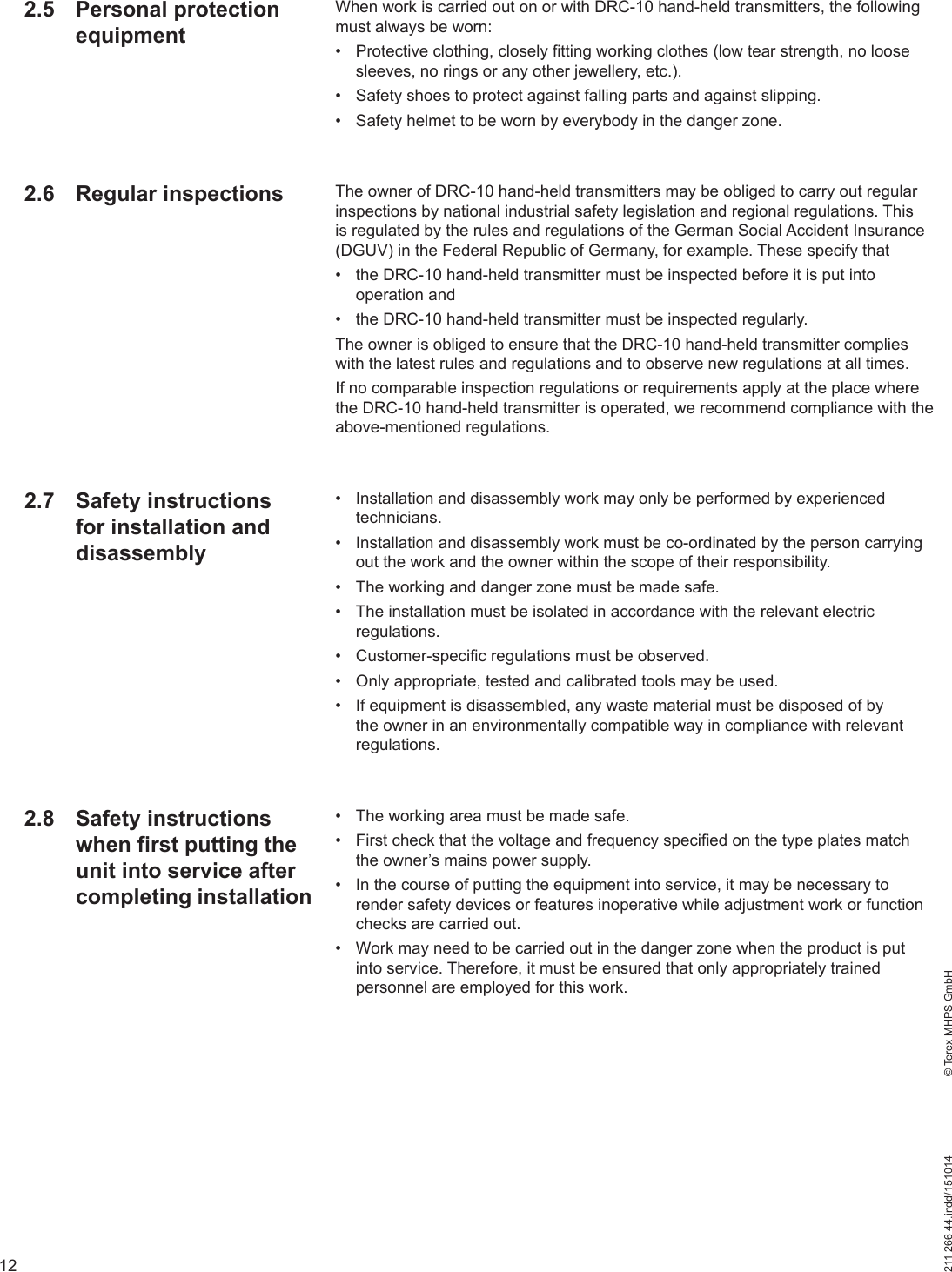 12211 266 44.indd/151014    © Terex MHPS GmbHWhen work is carried out on or with DRC-10 hand-held transmitters, the following must always be worn:•  Protective clothing, closely fitting working clothes (low tear strength, no loose sleeves, no rings or any other jewellery, etc.).•  Safety shoes to protect against falling parts and against slipping.•  Safety helmet to be worn by everybody in the danger zone.The owner of DRC-10 hand-held transmitters may be obliged to carry out regular inspections by national industrial safety legislation and regional regulations. This is regulated by the rules and regulations of the German Social Accident Insurance (DGUV) in the Federal Republic of Germany, for example. These specify that•  the DRC-10 hand-held transmitter must be inspected before it is put into operation and•  the DRC-10 hand-held transmitter must be inspected regularly.The owner is obliged to ensure that the DRC-10 hand-held transmitter complies with the latest rules and regulations and to observe new regulations at all times.If no comparable inspection regulations or requirements apply at the place where the DRC-10 hand-held transmitter is operated, we recommend compliance with the above-mentioned regulations.•  Installation and disassembly work may only be performed by experienced technicians.•  Installation and disassembly work must be co-ordinated by the person carrying out the work and the owner within the scope of their responsibility.•  The working and danger zone must be made safe.•  The installation must be isolated in accordance with the relevant electric regulations.•  Customer-specific regulations must be observed.•  Only appropriate, tested and calibrated tools may be used.•  If equipment is disassembled, any waste material must be disposed of by the owner in an environmentally compatible way in compliance with relevant regulations.•  The working area must be made safe.•  First check that the voltage and frequency specified on the type plates match the owner’s mains power supply.•  In the course of putting the equipment into service, it may be necessary to render safety devices or features inoperative while adjustment work or function checks are carried out.•  Work may need to be carried out in the danger zone when the product is put into service. Therefore, it must be ensured that only appropriately trained personnel are employed for this work.2.5 Personal protection equipment2.6 Regular inspections2.7 Safety instructions for installation and disassembly2.8 Safety instructions when first putting the unit into service after completing installation