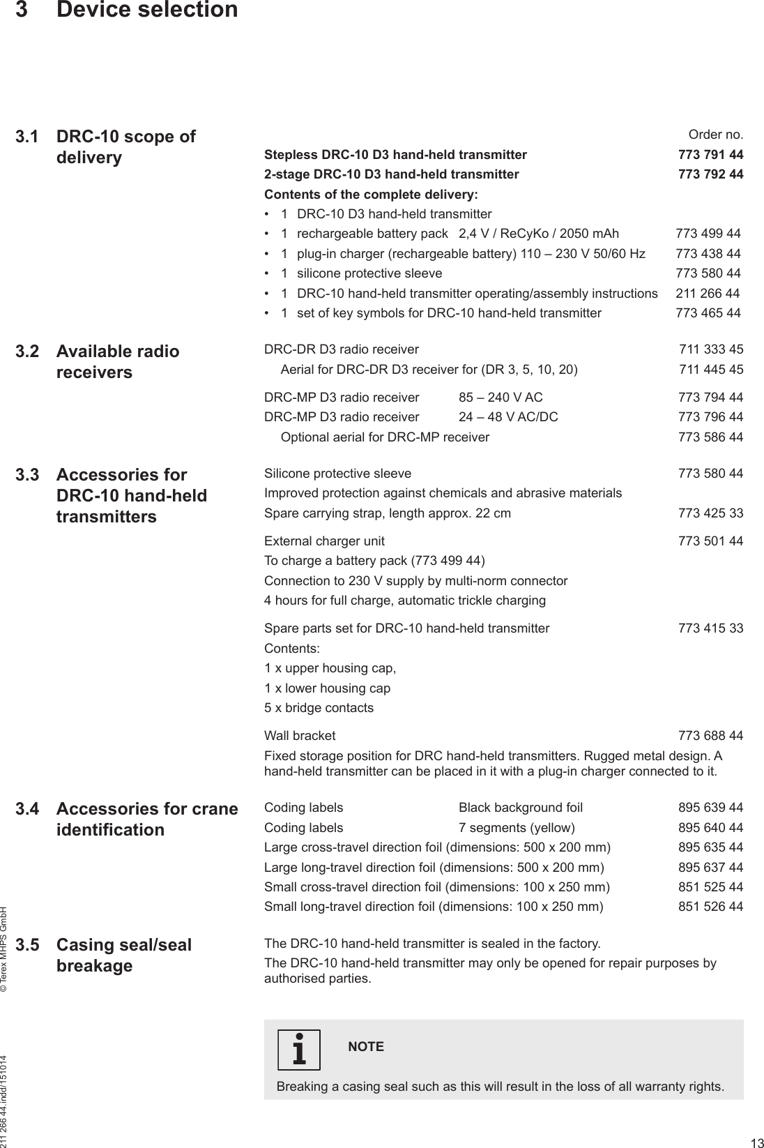 13211 266 44.indd/151014    © Terex MHPS GmbH  Order no.Stepless DRC-10 D3 hand-held transmitter  773 791 442-stage DRC-10 D3 hand-held transmitter  773 792 44Contents of the complete delivery:•  1  DRC-10 D3 hand-held transmitter•  1  rechargeable battery pack  2,4 V / ReCyKo / 2050 mAh  773 499 44•  1  plug-in charger (rechargeable battery) 110 – 230 V 50/60 Hz  773 438 44•  1  silicone protective sleeve    773 580 44•  1  DRC-10 hand-held transmitter operating/assembly instructions  211 266 44•  1  set of key symbols for DRC-10 hand-held transmitter  773 465 44DRC-DR D3 radio receiver    711 333 45  Aerial for DRC-DR D3 receiver for (DR 3, 5, 10, 20)  711 445 45DRC-MP D3 radio receiver  85 – 240 V AC  773 794 44DRC-MP D3 radio receiver  24 – 48 V AC/DC  773 796 44  Optional aerial for DRC-MP receiver  773 586 44Silicone protective sleeve  773 580 44Improved protection against chemicals and abrasive materialsSpare carrying strap, length approx. 22 cm  773 425 33External charger unit  773 501 44To charge a battery pack (773 499 44)Connection to 230 V supply by multi-norm connector4 hours for full charge, automatic trickle chargingSpare parts set for DRC-10 hand-held transmitter  773 415 33Contents: 1 x upper housing cap, 1 x lower housing cap5 x bridge contactsWall bracket  773 688 44Fixed storage position for DRC hand-held transmitters. Rugged metal design. A hand-held transmitter can be placed in it with a plug-in charger connected to it.Coding labels  Black background foil  895 639 44Coding labels  7 segments (yellow)  895 640 44Large cross-travel direction foil (dimensions: 500 x 200 mm)  895 635 44Large long-travel direction foil (dimensions: 500 x 200 mm)  895 637 44Small cross-travel direction foil (dimensions: 100 x 250 mm)  851 525 44Small long-travel direction foil (dimensions: 100 x 250 mm)  851 526 44The DRC-10 hand-held transmitter is sealed in the factory. The DRC-10 hand-held transmitter may only be opened for repair purposes by authorised parties. 3 Device selectionNOTEBreaking a casing seal such as this will result in the loss of all warranty rights.i3.1  DRC-10 scope of delivery3.2 Available radio receivers3.3 Accessories for DRC-10 hand-held transmitters3.4  Accessories for crane identification3.5 Casing seal/seal breakage