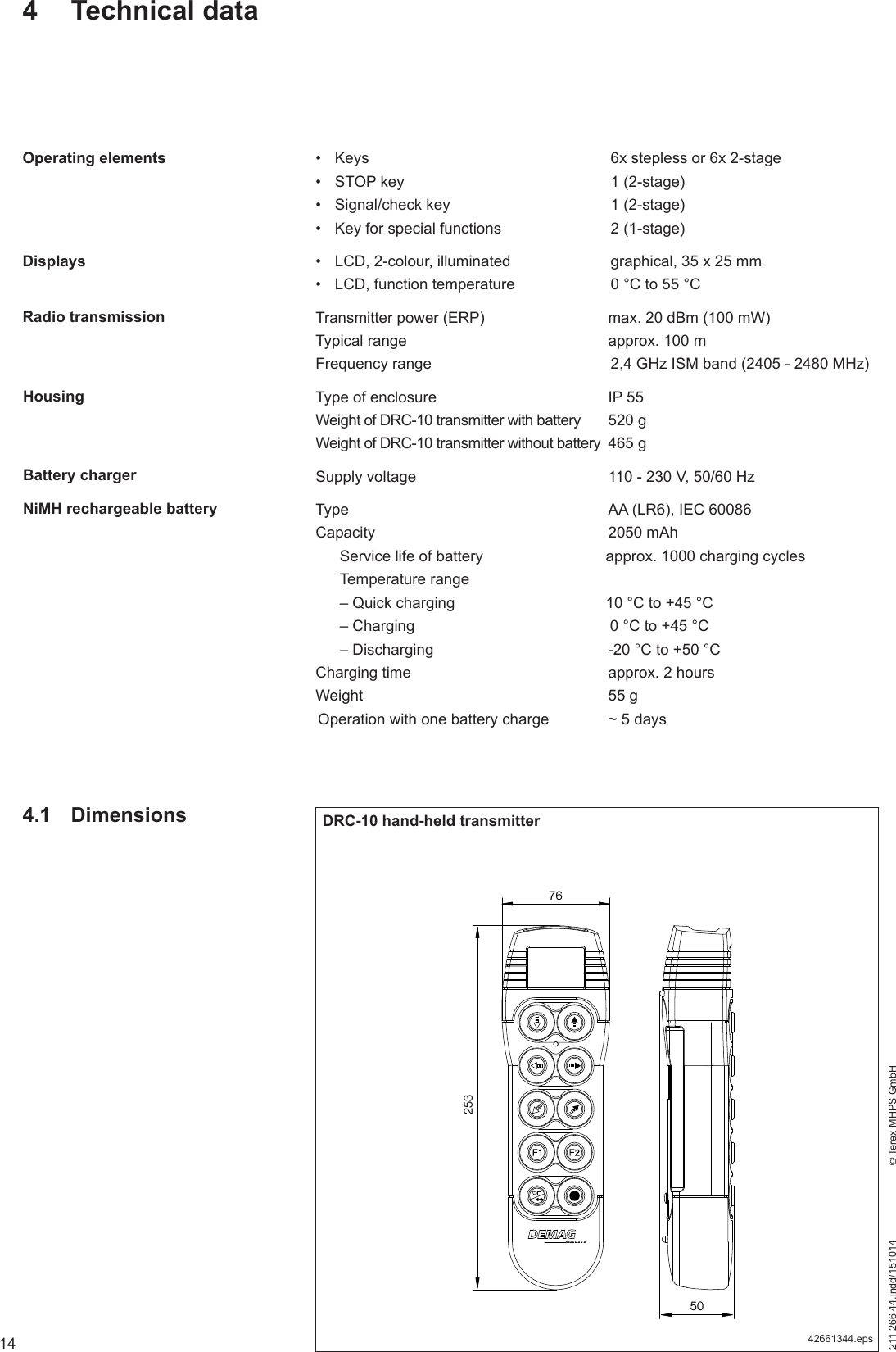 14211 266 44.indd/151014    © Terex MHPS GmbH•  Keys  6x stepless or 6x 2-stage•  STOP key  1 (2-stage)•  Signal/check key  1 (2-stage)•  Key for special functions  2 (1-stage)•  LCD, 2-colour, illuminated  graphical, 35 x 25 mm•  LCD, function temperature  0 °C to 55 °CTransmitter power (ERP)  max. 20 dBm (100 mW)Typical range  approx. 100 mFrequency range  2,4 GHz ISM band (2405 - 2480 MHz)Type of enclosure  IP 55Weight of DRC-10 transmitter with battery  520 gWeight of DRC-10 transmitter without battery  465 gSupply voltage  110 - 230 V, 50/60 HzType  AA (LR6), IEC 60086Capacity 2050 mAh  Service life of battery  approx. 1000 charging cycles Temperature range  – Quick charging  10 °C to +45 °C  – Charging   0 °C to +45 °C  – Discharging  -20 °C to +50 °CCharging time  approx. 2 hoursWeight 55 gOperation with one battery charge  ~ 5 days4 Technical dataOperating elementsDisplaysBattery chargerNiMH rechargeable battery4.1 Dimensions DRC-10 hand-held transmitter42661344.eps7625350Radio transmissionHousing