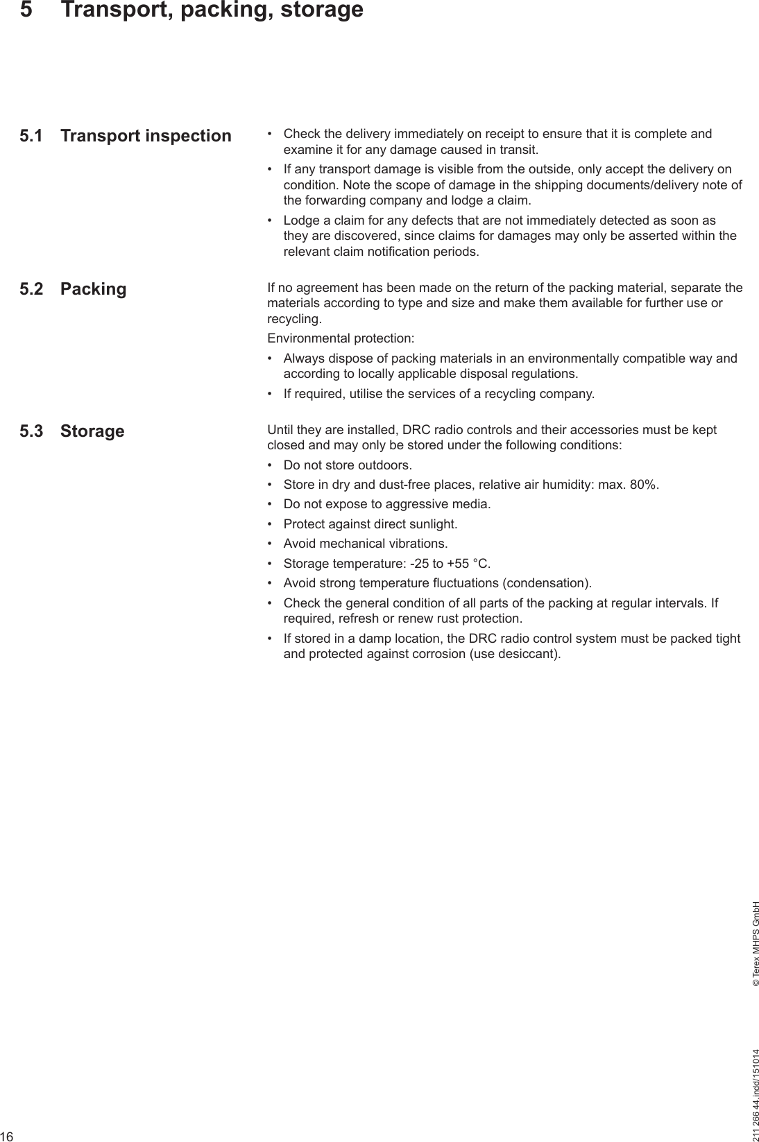 16211 266 44.indd/151014    © Terex MHPS GmbH5  Transport, packing, storage5.1 Transport inspection5.2 Packing5.3 Storage•  Check the delivery immediately on receipt to ensure that it is complete and examine it for any damage caused in transit.•  If any transport damage is visible from the outside, only accept the delivery on condition. Note the scope of damage in the shipping documents/delivery note of the forwarding company and lodge a claim.•  Lodge a claim for any defects that are not immediately detected as soon as they are discovered, since claims for damages may only be asserted within the relevant claim notification periods.If no agreement has been made on the return of the packing material, separate the materials according to type and size and make them available for further use or recycling.Environmental protection:•  Always dispose of packing materials in an environmentally compatible way and according to locally applicable disposal regulations.•  If required, utilise the services of a recycling company.Until they are installed, DRC radio controls and their accessories must be kept closed and may only be stored under the following conditions:•  Do not store outdoors.•  Store in dry and dust-free places, relative air humidity: max. 80%.•  Do not expose to aggressive media.•  Protect against direct sunlight.•  Avoid mechanical vibrations.•  Storage temperature: -25 to +55 °C.•  Avoid strong temperature fluctuations (condensation).•  Check the general condition of all parts of the packing at regular intervals. If required, refresh or renew rust protection.•  If stored in a damp location, the DRC radio control system must be packed tight and protected against corrosion (use desiccant).