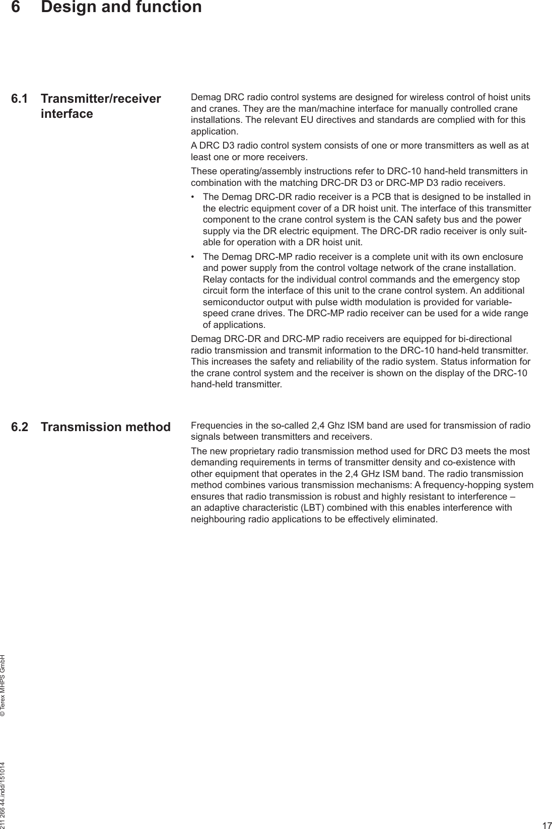 17211 266 44.indd/151014    © Terex MHPS GmbH6  Design and functionDemag DRC radio control systems are designed for wireless control of hoist units and cranes. They are the man/machine interface for manually controlled crane installations. The relevant EU directives and standards are complied with for this application.A DRC D3 radio control system consists of one or more transmitters as well as at least one or more receivers.These operating/assembly instructions refer to DRC-10 hand-held transmitters in combination with the matching DRC-DR D3 or DRC-MP D3 radio receivers.•  The Demag DRC-DR radio receiver is a PCB that is designed to be installed in the electric equipment cover of a DR hoist unit. The interface of this transmitter component to the crane control system is the CAN safety bus and the power supply via the DR electric equipment. The DRC-DR radio receiver is only suit-able for operation with a DR hoist unit.•  The Demag DRC-MP radio receiver is a complete unit with its own enclosure and power supply from the control voltage network of the crane installation. Relay contacts for the individual control commands and the emergency stop circuit form the interface of this unit to the crane control system. An additional semiconductor output with pulse width modulation is provided for variable-speed crane drives. The DRC-MP radio receiver can be used for a wide range of applications.Demag DRC-DR and DRC-MP radio receivers are equipped for bi-directional radio transmission and transmit information to the DRC-10 hand-held transmitter. This increases the safety and reliability of the radio system. Status information for the crane control system and the receiver is shown on the display of the DRC-10 hand-held transmitter.Frequencies in the so-called 2,4 Ghz ISM band are used for transmission of radio signals between transmitters and receivers. The new proprietary radio transmission method used for DRC D3 meets the most demanding requirements in terms of transmitter density and co-existence with other equipment that operates in the 2,4 GHz ISM band. The radio transmission method combines various transmission mechanisms: A frequency-hopping system ensures that radio transmission is robust and highly resistant to interference – an adaptive characteristic (LBT) combined with this enables interference with neighbouring radio applications to be effectively eliminated.6.1 Transmitter/receiver interface6.2 Transmission method