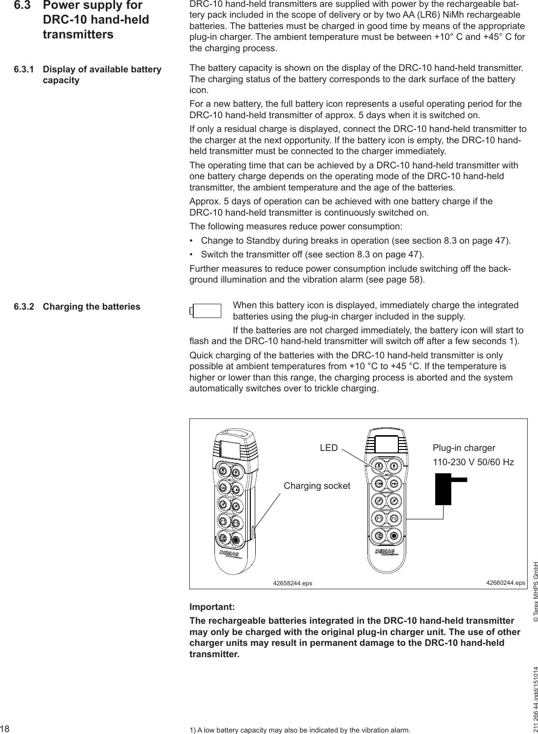 18211 266 44.indd/151014    © Terex MHPS GmbHDRC-10 hand-held transmitters are supplied with power by the rechargeable bat-tery pack included in the scope of delivery or by two AA (LR6) NiMh rechargeable batteries. The batteries must be charged in good time by means of the appropriate plug-in charger. The ambient temperature must be between +10° C and +45° C for the charging process.The battery capacity is shown on the display of the DRC-10 hand-held transmitter. The charging status of the battery corresponds to the dark surface of the battery icon.For a new battery, the full battery icon represents a useful operating period for the DRC-10 hand-held transmitter of approx. 5 days when it is switched on.If only a residual charge is displayed, connect the DRC-10 hand-held transmitter to the charger at the next opportunity. If the battery icon is empty, the DRC-10 hand-held transmitter must be connected to the charger immediately.The operating time that can be achieved by a DRC-10 hand-held transmitter with one battery charge depends on the operating mode of the DRC-10 hand-held transmitter, the ambient temperature and the age of the batteries. Approx. 5 days of operation can be achieved with one battery charge if the DRC-10 hand-held transmitter is continuously switched on.The following measures reduce power consumption:•  Change to Standby during breaks in operation (see section 8.3 on page 47).•  Switch the transmitter off (see section 8.3 on page 47).Further measures to reduce power consumption include switching off the back-ground illumination and the vibration alarm (see page 58).When this battery icon is displayed, immediately charge the integrated batteries using the plug-in charger included in the supply. If the batteries are not charged immediately, the battery icon will start to flash and the DRC-10 hand-held transmitter will switch off after a few seconds 1).Quick charging of the batteries with the DRC-10 hand-held transmitter is only possible at ambient temperatures from +10 °C to +45 °C. If the temperature is higher or lower than this range, the charging process is aborted and the system automatically switches over to trickle charging.6.3  Power supply for DRC-10 hand-held transmitters6.3.1  Display of available battery capacity6.3.2  Charging the batteriesCharging socketPlug-in charger 110-230 V 50/60 Hz42658244.eps 42660244.epsImportant:The rechargeable batteries integrated in the DRC-10 hand-held transmitter may only be charged with the original plug-in charger unit. The use of other charger units may result in permanent damage to the DRC-10 hand-held transmitter.1) A low battery capacity may also be indicated by the vibration alarm.LED