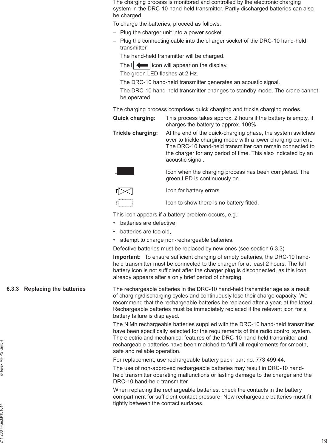 19211 266 44.indd/151014    © Terex MHPS GmbHThe charging process is monitored and controlled by the electronic charging system in the DRC-10 hand-held transmitter. Partly discharged batteries can also be charged.To charge the batteries, proceed as follows: – Plug the charger unit into a power socket. – Plug the connecting cable into the charger socket of the DRC-10 hand-held transmitter.The hand-held transmitter will be charged.The   icon will appear on the display.The green LED ﬂ ashes at 2 Hz.The DRC-10 hand-held transmitter generates an acoustic signal.The DRC-10 hand-held transmitter changes to standby mode. The crane cannot be operated.The charging process comprises quick charging and trickle charging modes. Quick charging:  This process takes approx. 2 hours if the battery is empty, it charges the battery to approx. 100%.Trickle charging:  At the end of the quick-charging phase, the system switches over to trickle charging mode with a lower charging current. The DRC-10 hand-held transmitter can remain connected to the charger for any period of time. This also indicated by an acoustic signal.Icon when the charging process has been completed. The green LED is continuously on.Icon for battery errors.Icon to show there is no battery fitted.This icon appears if a battery problem occurs, e.g.:•  batteries are defective,•  batteries are too old,•  attempt to charge non-rechargeable batteries.Defective batteries must be replaced by new ones (see section 6.3.3)Important:  To ensure sufficient charging of empty batteries, the DRC-10 hand-held transmitter must be connected to the charger for at least 2 hours. The full battery icon is not sufficient after the charger plug is disconnected, as this icon already appears after a only brief period of charging.The rechargeable batteries in the DRC-10 hand-held transmitter age as a result of charging/discharging cycles and continuously lose their charge capacity. We recommend that the rechargeable batteries be replaced after a year, at the latest. Rechargeable batteries must be immediately replaced if the relevant icon for a battery failure is displayed.The NiMh rechargeable batteries supplied with the DRC-10 hand-held transmitter have been specifically selected for the requirements of this radio control system. The electric and mechanical features of the DRC-10 hand-held transmitter and rechargeable batteries have been matched to fulfil all requirements for smooth, safe and reliable operation. For replacement, use rechargeable battery pack, part no. 773 499 44. The use of non-approved rechargeable batteries may result in DRC-10 hand-held transmitter operating malfunctions or lasting damage to the charger and the DRC-10 hand-held transmitter. When replacing the rechargeable batteries, check the contacts in the battery compartment for sufficient contact pressure. New rechargeable batteries must fit tightly between the contact surfaces. 6.3.3  Replacing the batteries