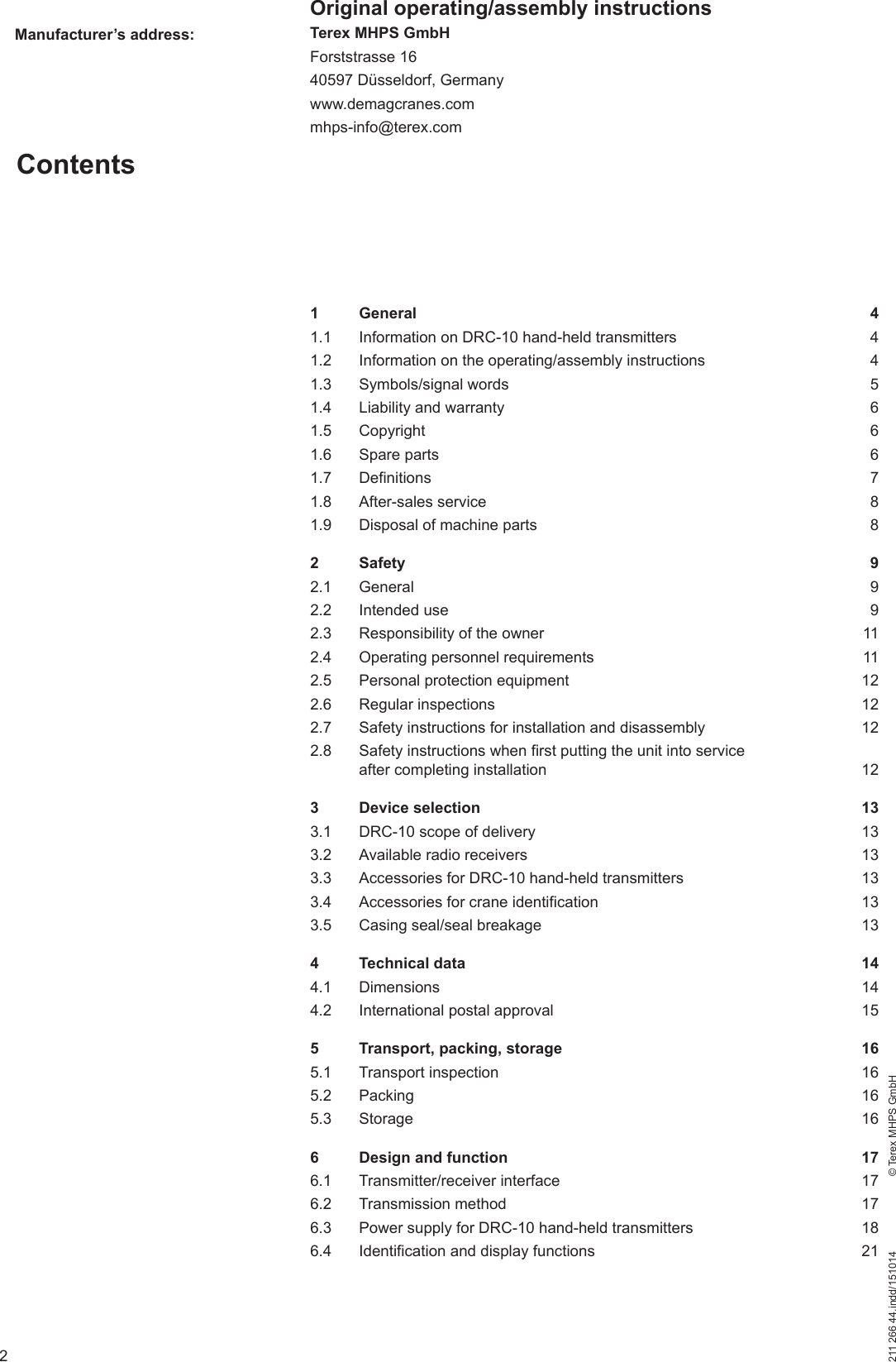 2211 266 44.indd/151014    © Terex MHPS GmbHContentsManufacturer’s address:Original operating/assembly instructionsTerex MHPS GmbHForststrasse 1640597 Düsseldorf, Germanywww.demagcranes.commhps-info@terex.com1 General  41.1  Information on DRC-10 hand-held transmitters  41.2  Information on the operating/assembly instructions  41.3 Symbols/signal words  51.4  Liability and warranty  61.5 Copyright  61.6 Spare parts  61.7 Definitions  71.8 After-sales service  81.9  Disposal of machine parts  82 Safety  92.1 General  92.2 Intended use  92.3  Responsibility of the owner  112.4  Operating personnel requirements  112.5  Personal protection equipment  122.6 Regular inspections  122.7  Safety instructions for installation and disassembly  122.8  Safety instructions when first putting the unit into service after completing installation  123 Device selection  133.1  DRC-10 scope of delivery  133.2  Available radio receivers  133.3  Accessories for DRC-10 hand-held transmitters  133.4  Accessories for crane identification  133.5  Casing seal/seal breakage  134 Technical data  144.1 Dimensions  144.2  International postal approval  155  Transport, packing, storage  165.1 Transport inspection  165.2 Packing  165.3 Storage  166  Design and function  176.1 Transmitter/receiver interface  176.2 Transmission method  176.3  Power supply for DRC-10 hand-held transmitters  186.4  Identification and display functions  21