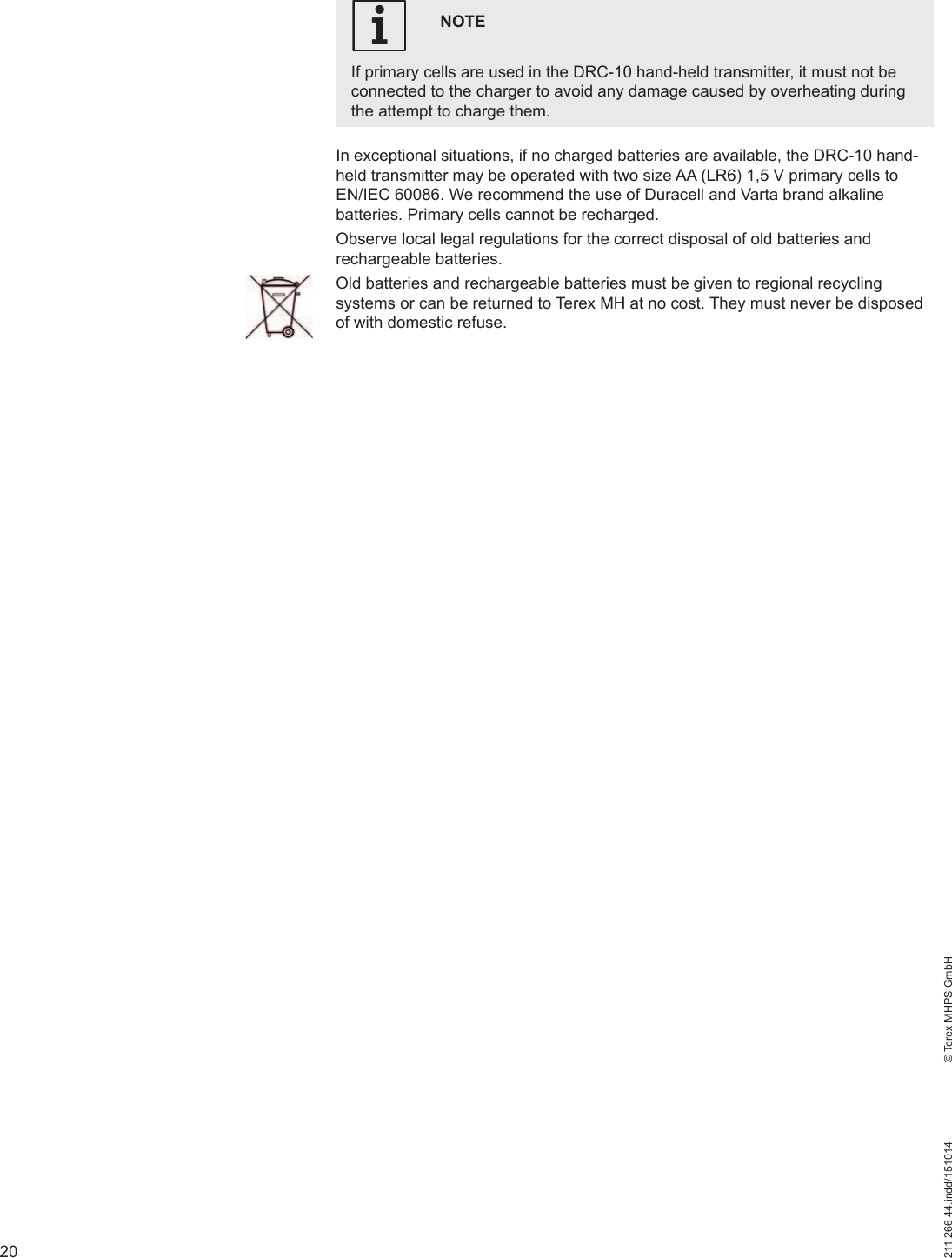 20211 266 44.indd/151014    © Terex MHPS GmbHNOTEIf primary cells are used in the DRC-10 hand-held transmitter, it must not be connected to the charger to avoid any damage caused by overheating during the attempt to charge them.iIn exceptional situations, if no charged batteries are available, the DRC-10 hand-held transmitter may be operated with two size AA (LR6) 1,5 V primary cells to EN/IEC 60086. We recommend the use of Duracell and Varta brand alkaline batteries. Primary cells cannot be recharged.Observe local legal regulations for the correct disposal of old batteries and rechargeable batteries.Old batteries and rechargeable batteries must be given to regional recycling systems or can be returned to Terex MH at no cost. They must never be disposed of with domestic refuse.