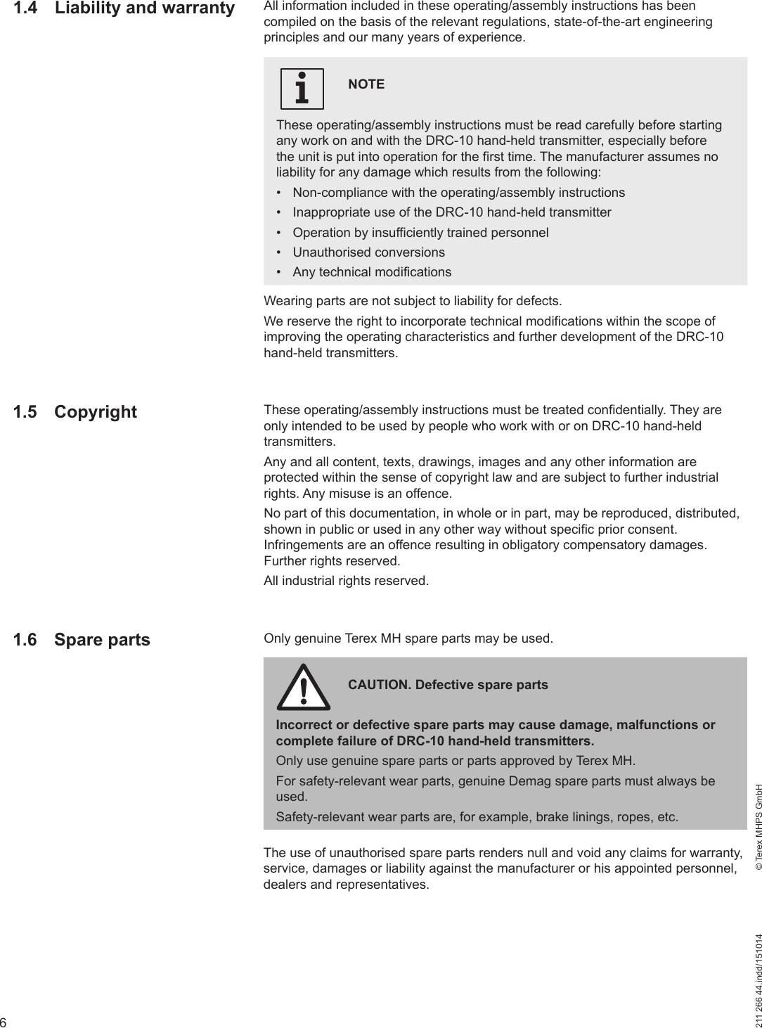 6211 266 44.indd/151014    © Terex MHPS GmbHWearing parts are not subject to liability for defects.We reserve the right to incorporate technical modifications within the scope of improving the operating characteristics and further development of the DRC-10 hand-held transmitters.These operating/assembly instructions must be treated confidentially. They are only intended to be used by people who work with or on DRC-10 hand-held transmitters.Any and all content, texts, drawings, images and any other information are protected within the sense of copyright law and are subject to further industrial rights. Any misuse is an offence.No part of this documentation, in whole or in part, may be reproduced, distributed, shown in public or used in any other way without specific prior consent. Infringements are an offence resulting in obligatory compensatory damages. Further rights reserved.All industrial rights reserved.Only genuine Terex MH spare parts may be used.The use of unauthorised spare parts renders null and void any claims for warranty, service, damages or liability against the manufacturer or his appointed personnel, dealers and representatives.CAUTION. Defective spare partsIncorrect or defective spare parts may cause damage, malfunctions or complete failure of DRC-10 hand-held transmitters.Only use genuine spare parts or parts approved by Terex MH.For safety-relevant wear parts, genuine Demag spare parts must always be used. Safety-relevant wear parts are, for example, brake linings, ropes, etc.1.4  Liability and warranty All information included in these operating/assembly instructions has been compiled on the basis of the relevant regulations, state-of-the-art engineering principles and our many years of experience.NOTEThese operating/assembly instructions must be read carefully before starting any work on and with the DRC-10 hand-held transmitter, especially before the unit is put into operation for the first time. The manufacturer assumes no liability for any damage which results from the following:•  Non-compliance with the operating/assembly instructions•  Inappropriate use of the DRC-10 hand-held transmitter•  Operation by insufficiently trained personnel• Unauthorised conversions•  Any technical modificationsi1.5 Copyright1.6 Spare parts