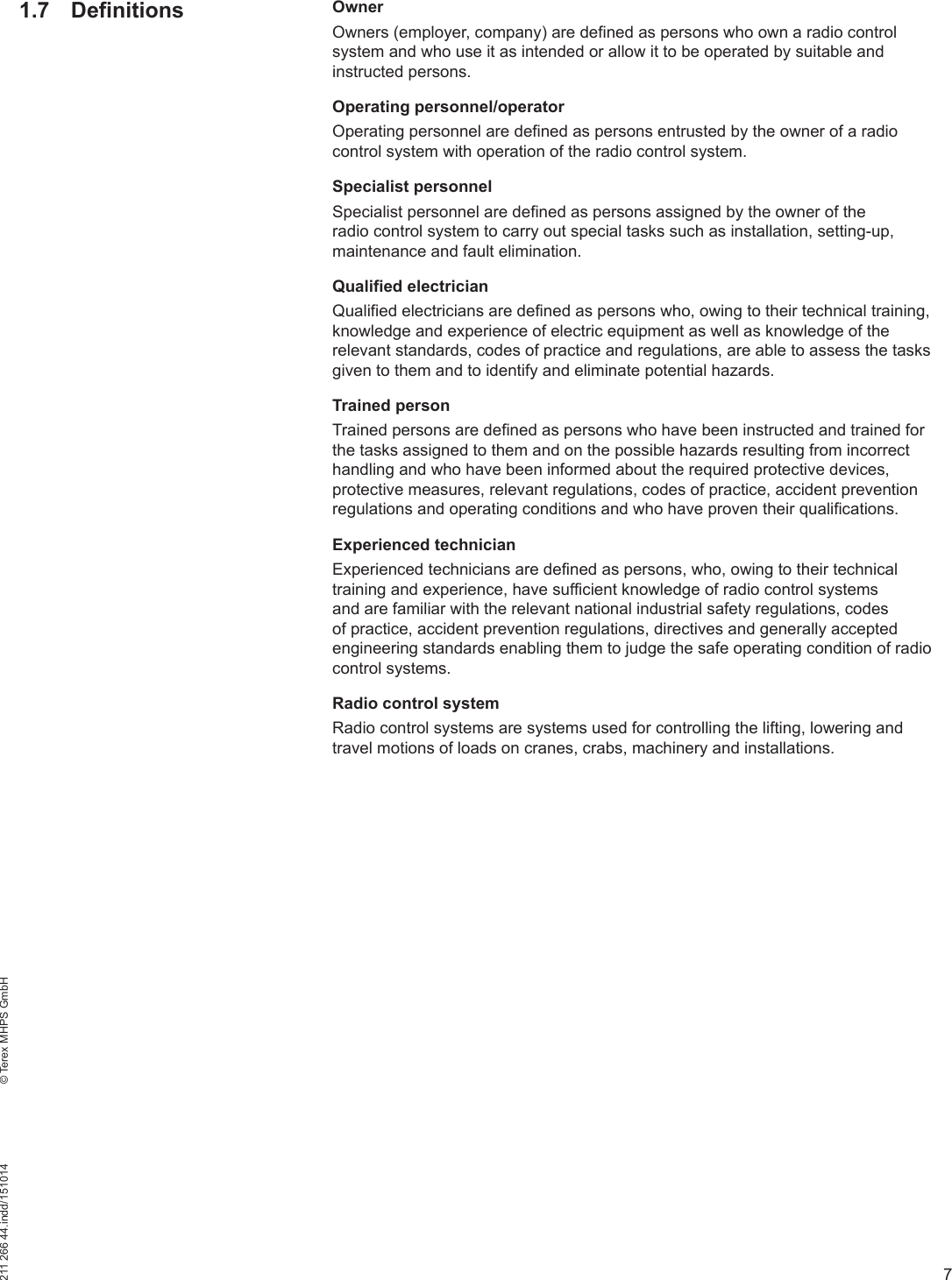 7211 266 44.indd/151014    © Terex MHPS GmbH1.7 Definitions OwnerOwners (employer, company) are defined as persons who own a radio control system and who use it as intended or allow it to be operated by suitable and instructed persons.Operating personnel/operatorOperating personnel are defined as persons entrusted by the owner of a radio control system with operation of the radio control system.Specialist personnelSpecialist personnel are defined as persons assigned by the owner of the radio control system to carry out special tasks such as installation, setting-up, maintenance and fault elimination.Qualified electricianQualified electricians are defined as persons who, owing to their technical training, knowledge and experience of electric equipment as well as knowledge of the relevant standards, codes of practice and regulations, are able to assess the tasks given to them and to identify and eliminate potential hazards.Trained personTrained persons are defined as persons who have been instructed and trained for the tasks assigned to them and on the possible hazards resulting from incorrect handling and who have been informed about the required protective devices, protective measures, relevant regulations, codes of practice, accident prevention regulations and operating conditions and who have proven their qualifications.Experienced technicianExperienced technicians are defined as persons, who, owing to their technical training and experience, have sufficient knowledge of radio control systems and are familiar with the relevant national industrial safety regulations, codes of practice, accident prevention regulations, directives and generally accepted engineering standards enabling them to judge the safe operating condition of radio control systems.Radio control systemRadio control systems are systems used for controlling the lifting, lowering and travel motions of loads on cranes, crabs, machinery and installations.