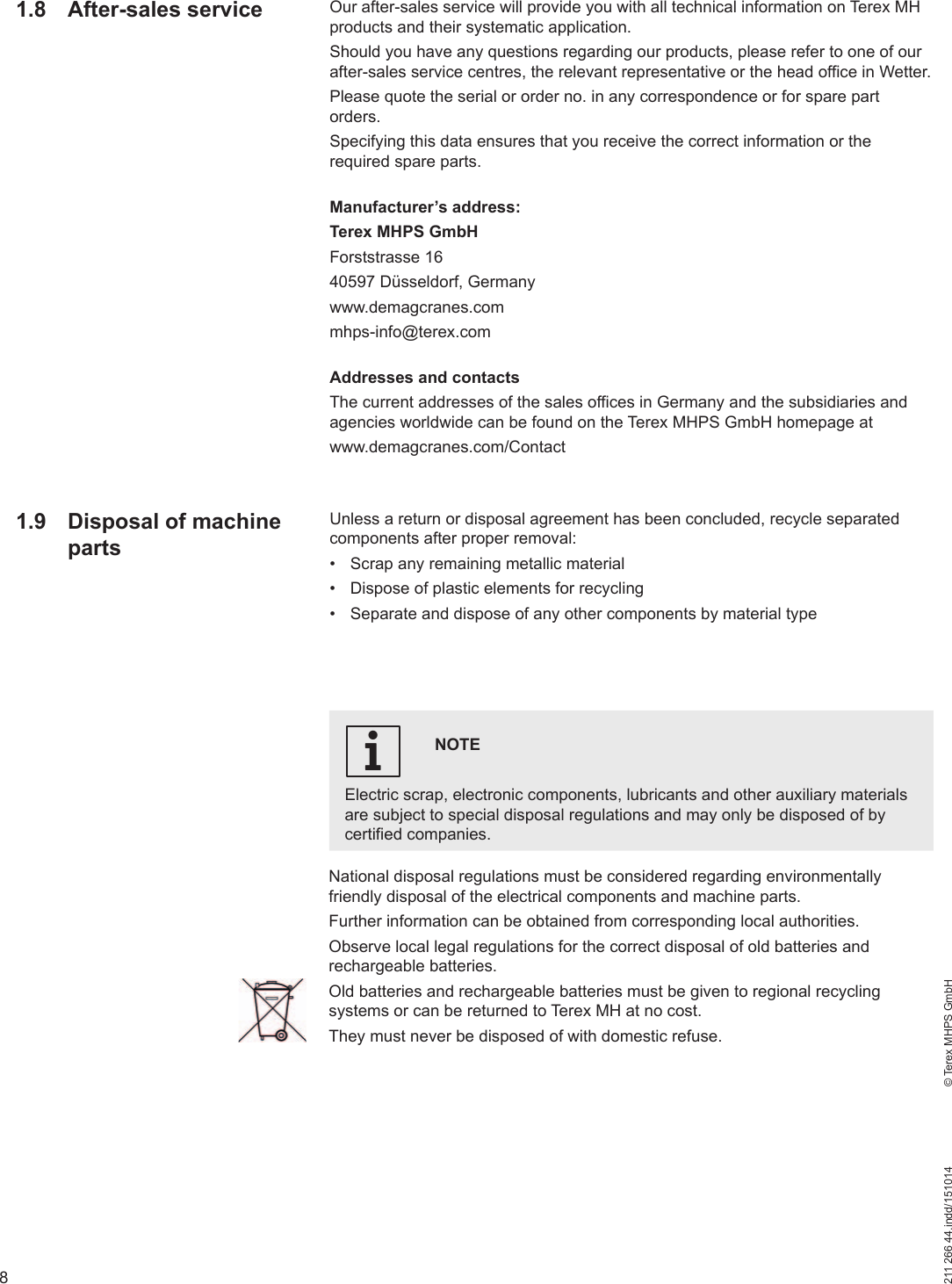 8211 266 44.indd/151014    © Terex MHPS GmbHOur after-sales service will provide you with all technical information on Terex MH products and their systematic application. Should you have any questions regarding our products, please refer to one of our after-sales service centres, the relevant representative or the head office in Wetter.Please quote the serial or order no. in any correspondence or for spare part orders. Specifying this data ensures that you receive the correct information or the required spare parts.Manufacturer’s address:Terex MHPS GmbHForststrasse 1640597 Düsseldorf, Germanywww.demagcranes.commhps-info@terex.comAddresses and contactsThe current addresses of the sales offices in Germany and the subsidiaries and agencies worldwide can be found on the Terex MHPS GmbH homepage at www.demagcranes.com/ContactUnless a return or disposal agreement has been concluded, recycle separated components after proper removal:•  Scrap any remaining metallic material•  Dispose of plastic elements for recycling•  Separate and dispose of any other components by material typeNOTEElectric scrap, electronic components, lubricants and other auxiliary materials are subject to special disposal regulations and may only be disposed of by certified companies.i1.8 After-sales serviceNational disposal regulations must be considered regarding environmentally friendly disposal of the electrical components and machine parts. Further information can be obtained from corresponding local authorities.Observe local legal regulations for the correct disposal of old batteries and rechargeable batteries.Old batteries and rechargeable batteries must be given to regional recycling systems or can be returned to Terex MH at no cost.They must never be disposed of with domestic refuse.1.9  Disposal of machine parts