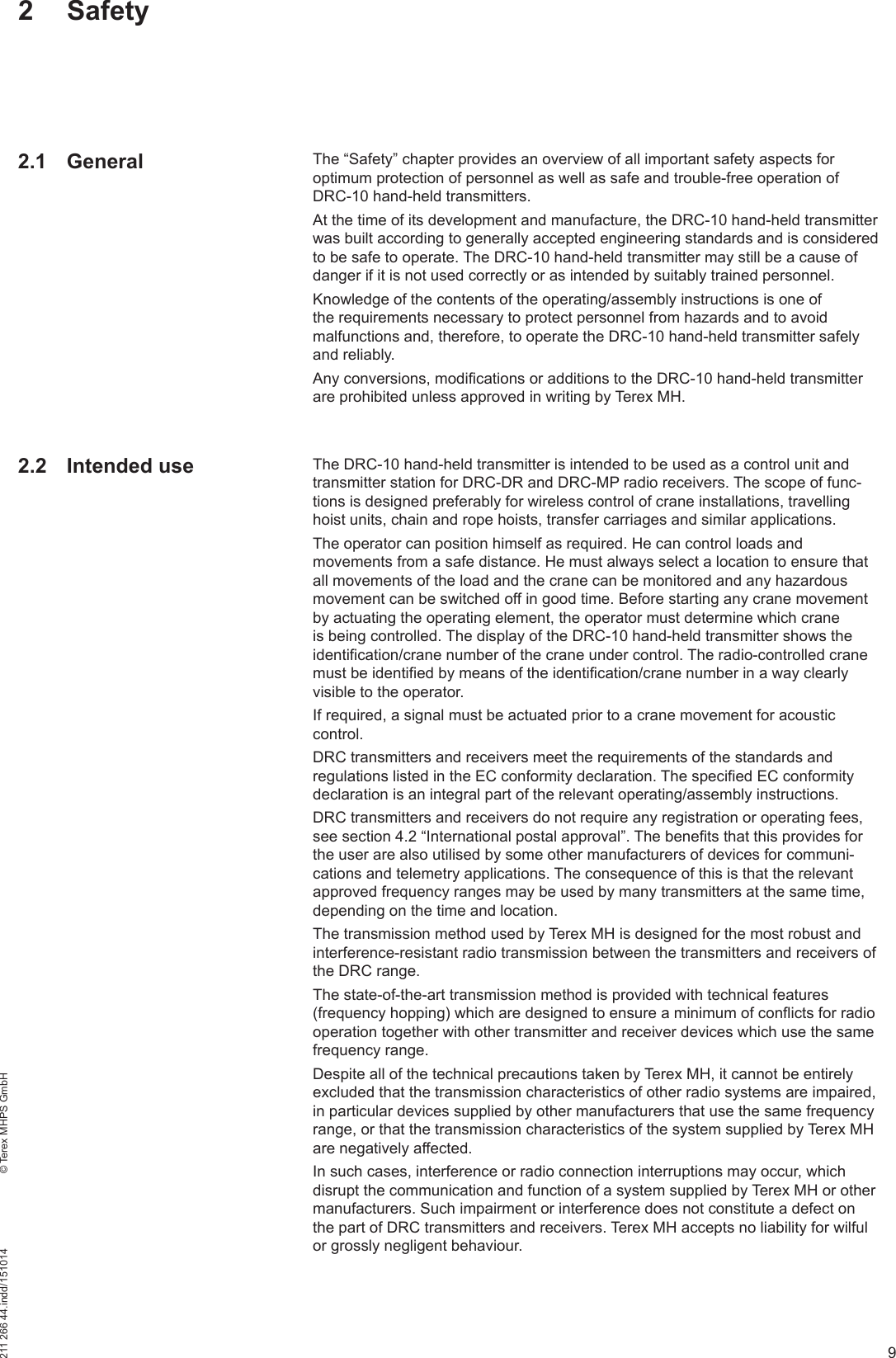 9211 266 44.indd/151014    © Terex MHPS GmbH2 SafetyThe “Safety” chapter provides an overview of all important safety aspects for optimum protection of personnel as well as safe and trouble-free operation of DRC-10 hand-held transmitters.At the time of its development and manufacture, the DRC-10 hand-held transmitter was built according to generally accepted engineering standards and is considered to be safe to operate. The DRC-10 hand-held transmitter may still be a cause of danger if it is not used correctly or as intended by suitably trained personnel.Knowledge of the contents of the operating/assembly instructions is one of the requirements necessary to protect personnel from hazards and to avoid malfunctions and, therefore, to operate the DRC-10 hand-held transmitter safely and reliably.Any conversions, modifications or additions to the DRC-10 hand-held transmitter are prohibited unless approved in writing by Terex MH.The DRC-10 hand-held transmitter is intended to be used as a control unit and transmitter station for DRC-DR and DRC-MP radio receivers. The scope of func-tions is designed preferably for wireless control of crane installations, travelling hoist units, chain and rope hoists, transfer carriages and similar applications.The operator can position himself as required. He can control loads and movements from a safe distance. He must always select a location to ensure that all movements of the load and the crane can be monitored and any hazardous movement can be switched off in good time. Before starting any crane movement by actuating the operating element, the operator must determine which crane is being controlled. The display of the DRC-10 hand-held transmitter shows the identification/crane number of the crane under control. The radio-controlled crane must be identified by means of the identification/crane number in a way clearly visible to the operator. If required, a signal must be actuated prior to a crane movement for acoustic control.DRC transmitters and receivers meet the requirements of the standards and regulations listed in the EC conformity declaration. The specified EC conformity declaration is an integral part of the relevant operating/assembly instructions.DRC transmitters and receivers do not require any registration or operating fees, see section 4.2 “International postal approval”. The benefits that this provides for the user are also utilised by some other manufacturers of devices for communi-cations and telemetry applications. The consequence of this is that the relevant approved frequency ranges may be used by many transmitters at the same time, depending on the time and location.The transmission method used by Terex MH is designed for the most robust and interference-resistant radio transmission between the transmitters and receivers of the DRC range.The state-of-the-art transmission method is provided with technical features (frequency hopping) which are designed to ensure a minimum of conflicts for radio operation together with other transmitter and receiver devices which use the same frequency range.Despite all of the technical precautions taken by Terex MH, it cannot be entirely excluded that the transmission characteristics of other radio systems are impaired, in particular devices supplied by other manufacturers that use the same frequency range, or that the transmission characteristics of the system supplied by Terex MH are negatively affected.In such cases, interference or radio connection interruptions may occur, which disrupt the communication and function of a system supplied by Terex MH or other manufacturers. Such impairment or interference does not constitute a defect on the part of DRC transmitters and receivers. Terex MH accepts no liability for wilful or grossly negligent behaviour.2.1 General2.2 Intended use