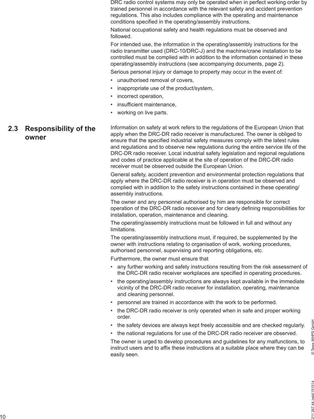 10211 267 44.indd/151014    © Terex MHPS GmbHDRC radio control systems may only be operated when in perfect working order by trained personnel in accordance with the relevant safety and accident prevention regulations. This also includes compliance with the operating and maintenance conditions specified in the operating/assembly instructions.National occupational safety and health regulations must be observed and followed.For intended use, the information in the operating/assembly instructions for the radio transmitter used (DRC-10/DRC-J) and the machine/crane installation to be controlled must be complied with in addition to the information contained in these operating/assembly instructions (see accompanying documents, page 2).Serious personal injury or damage to property may occur in the event of:•  unauthorised removal of covers,•  inappropriate use of the product/system,• incorrect operation,• insufficient maintenance,•  working on live parts.Information on safety at work refers to the regulations of the European Union that apply when the DRC-DR radio receiver is manufactured. The owner is obliged to ensure that the specified industrial safety measures comply with the latest rules and regulations and to observe new regulations during the entire service life of the DRC-DR radio receiver. Local industrial safety legislation and regional regulations and codes of practice applicable at the site of operation of the DRC-DR radio receiver must be observed outside the European Union.General safety, accident prevention and environmental protection regulations that apply where the DRC-DR radio receiver is in operation must be observed and complied with in addition to the safety instructions contained in these operating/assembly instructions.The owner and any personnel authorised by him are responsible for correct operation of the DRC-DR radio receiver and for clearly defining responsibilities for installation, operation, maintenance and cleaning.The operating/assembly instructions must be followed in full and without any limitations.The operating/assembly instructions must, if required, be supplemented by the owner with instructions relating to organisation of work, working procedures, authorised personnel, supervising and reporting obligations, etc. Furthermore, the owner must ensure that•  any further working and safety instructions resulting from the risk assessment of the DRC-DR radio receiver workplaces are specified in operating procedures.•  the operating/assembly instructions are always kept available in the immediate vicinity of the DRC-DR radio receiver for installation, operating, maintenance and cleaning personnel.•  personnel are trained in accordance with the work to be performed.•  the DRC-DR radio receiver is only operated when in safe and proper working order.•  the safety devices are always kept freely accessible and are checked regularly.•  the national regulations for use of the DRC-DR radio receiver are observed.The owner is urged to develop procedures and guidelines for any malfunctions, to instruct users and to affix these instructions at a suitable place where they can be easily seen. 2.3  Responsibility of the owner