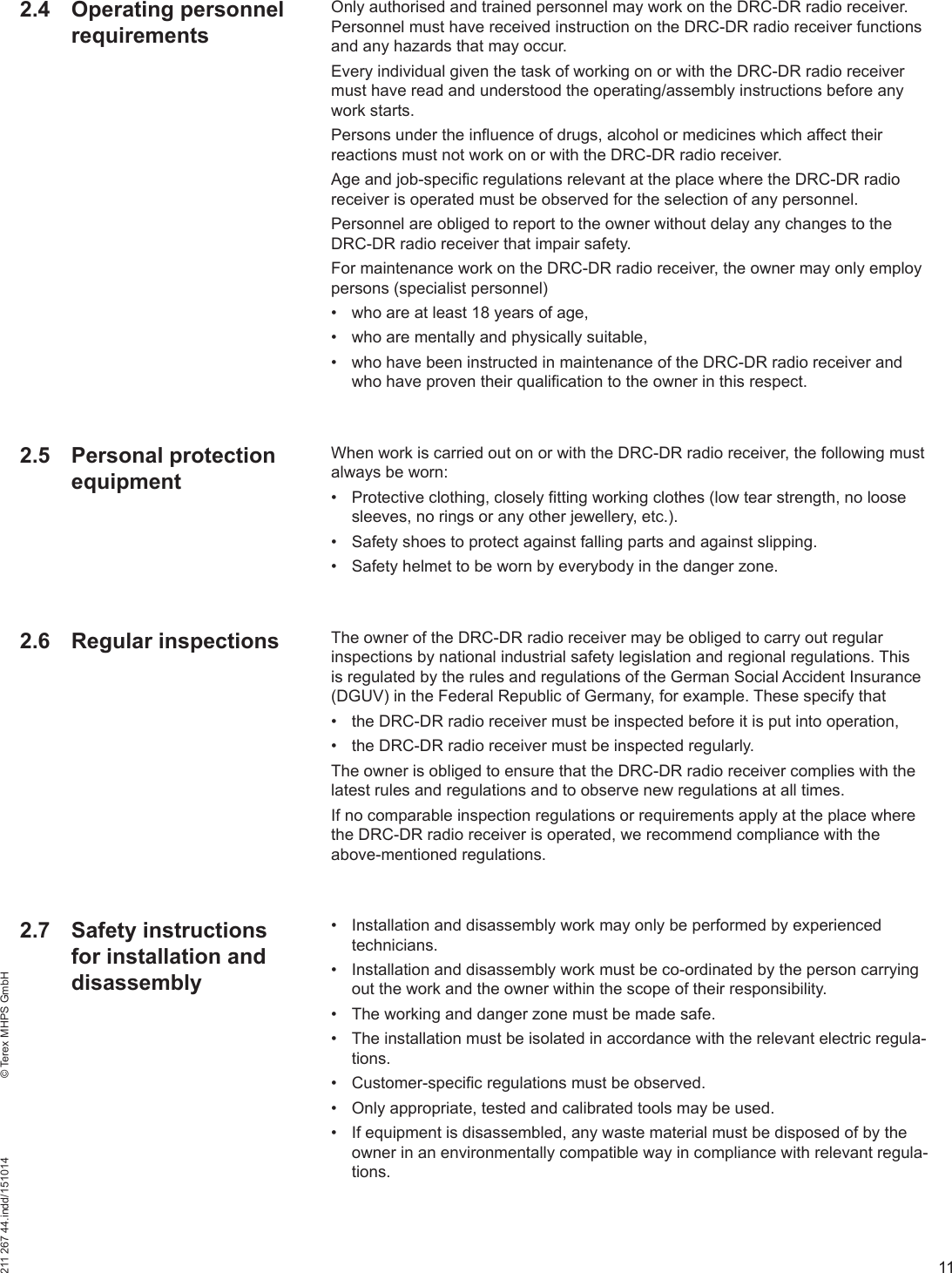 11211 267 44.indd/151014    © Terex MHPS GmbHOnly authorised and trained personnel may work on the DRC-DR radio receiver. Personnel must have received instruction on the DRC-DR radio receiver functions and any hazards that may occur.Every individual given the task of working on or with the DRC-DR radio receiver must have read and understood the operating/assembly instructions before any work starts.Persons under the influence of drugs, alcohol or medicines which affect their reactions must not work on or with the DRC-DR radio receiver.Age and job-specific regulations relevant at the place where the DRC-DR radio receiver is operated must be observed for the selection of any personnel.Personnel are obliged to report to the owner without delay any changes to the DRC-DR radio receiver that impair safety.For maintenance work on the DRC-DR radio receiver, the owner may only employ persons (specialist personnel)•  who are at least 18 years of age,•  who are mentally and physically suitable,•  who have been instructed in maintenance of the DRC-DR radio receiver and who have proven their qualification to the owner in this respect.When work is carried out on or with the DRC-DR radio receiver, the following must always be worn:•  Protective clothing, closely fitting working clothes (low tear strength, no loose sleeves, no rings or any other jewellery, etc.).•  Safety shoes to protect against falling parts and against slipping.•  Safety helmet to be worn by everybody in the danger zone.The owner of the DRC-DR radio receiver may be obliged to carry out regular inspections by national industrial safety legislation and regional regulations. This is regulated by the rules and regulations of the German Social Accident Insurance (DGUV) in the Federal Republic of Germany, for example. These specify that•  the DRC-DR radio receiver must be inspected before it is put into operation,•  the DRC-DR radio receiver must be inspected regularly.The owner is obliged to ensure that the DRC-DR radio receiver complies with the latest rules and regulations and to observe new regulations at all times.If no comparable inspection regulations or requirements apply at the place where the DRC-DR radio receiver is operated, we recommend compliance with the above-mentioned regulations.•  Installation and disassembly work may only be performed by experienced technicians.•  Installation and disassembly work must be co-ordinated by the person carrying out the work and the owner within the scope of their responsibility.•  The working and danger zone must be made safe.•  The installation must be isolated in accordance with the relevant electric regula-tions.•  Customer-specific regulations must be observed.•  Only appropriate, tested and calibrated tools may be used.•  If equipment is disassembled, any waste material must be disposed of by the owner in an environmentally compatible way in compliance with relevant regula-tions.2.4 Operating personnel requirements2.5 Personal protection equipment2.6 Regular inspections2.7 Safety instructions for installation and disassembly