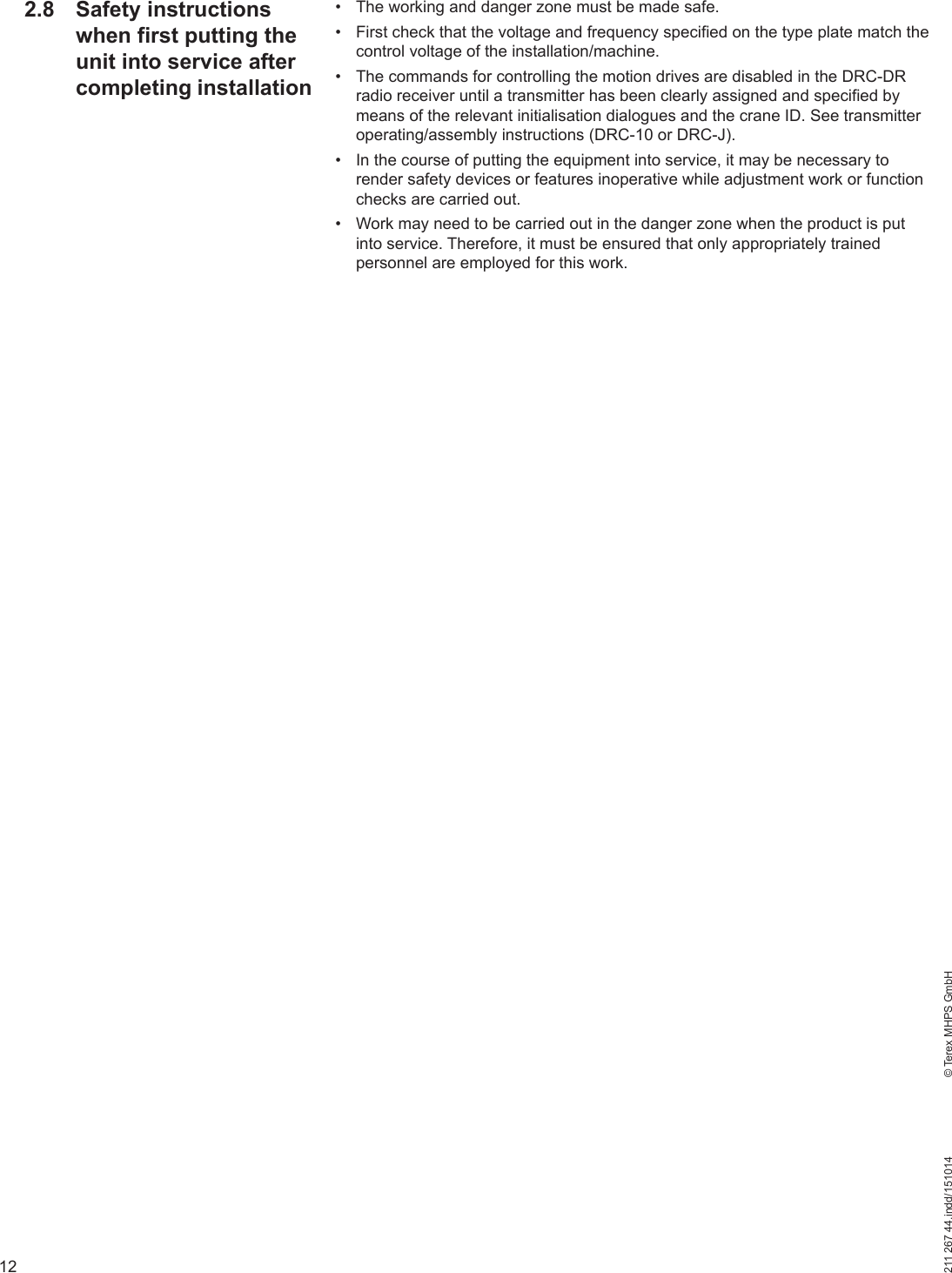 12211 267 44.indd/151014    © Terex MHPS GmbH•  The working and danger zone must be made safe.•  First check that the voltage and frequency specified on the type plate match the control voltage of the installation/machine.•  The commands for controlling the motion drives are disabled in the DRC-DR radio receiver until a transmitter has been clearly assigned and specified by means of the relevant initialisation dialogues and the crane ID. See transmitter operating/assembly instructions (DRC-10 or DRC-J). •  In the course of putting the equipment into service, it may be necessary to render safety devices or features inoperative while adjustment work or function checks are carried out.•  Work may need to be carried out in the danger zone when the product is put into service. Therefore, it must be ensured that only appropriately trained personnel are employed for this work.2.8 Safety instructions when first putting the unit into service after completing installation