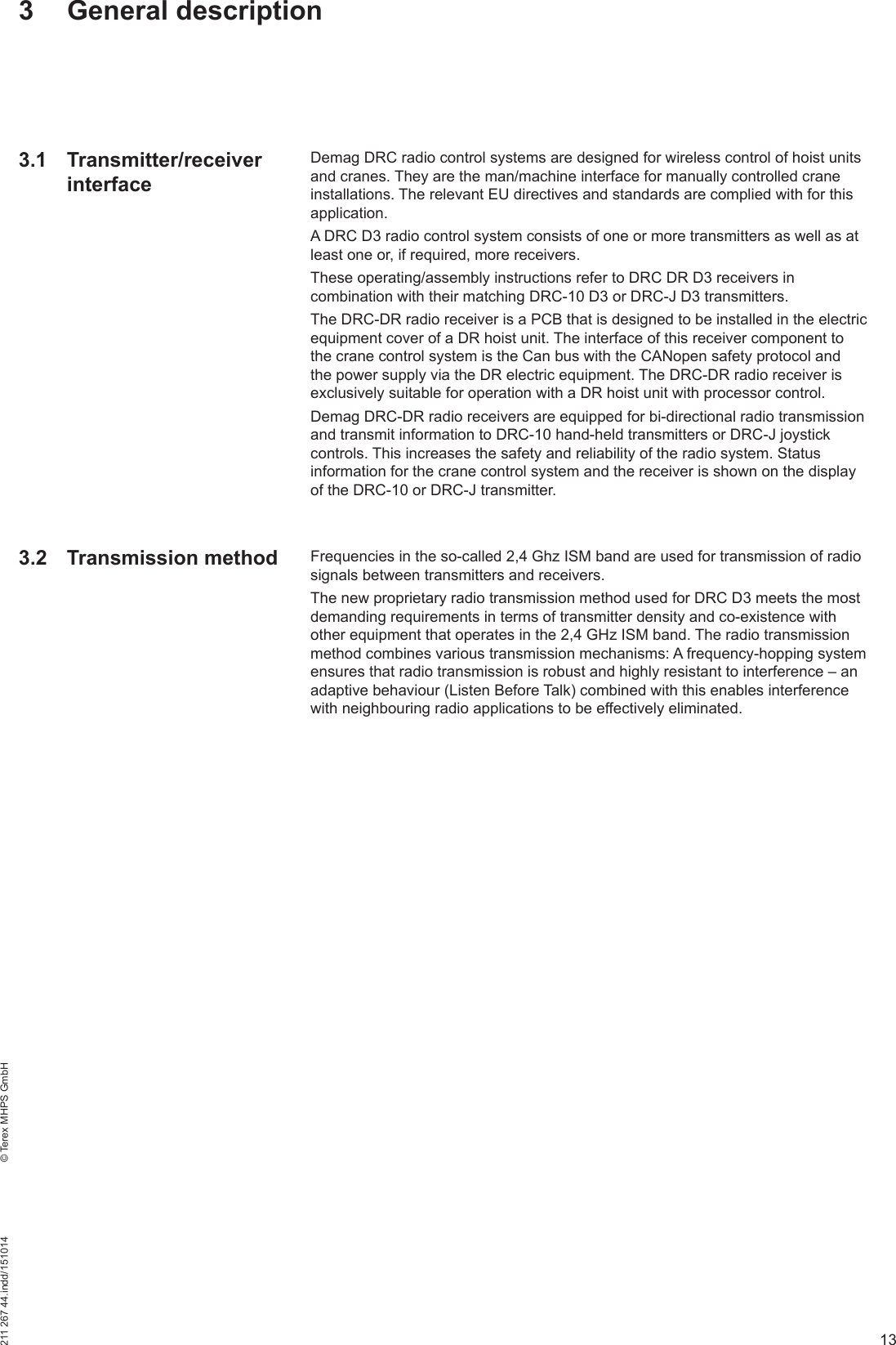 13211 267 44.indd/151014    © Terex MHPS GmbH3 General description3.1 Transmitter/receiver interfaceDemag DRC radio control systems are designed for wireless control of hoist units and cranes. They are the man/machine interface for manually controlled crane installations. The relevant EU directives and standards are complied with for this application.A DRC D3 radio control system consists of one or more transmitters as well as at least one or, if required, more receivers.These operating/assembly instructions refer to DRC DR D3 receivers in combination with their matching DRC-10 D3 or DRC-J D3 transmitters.The DRC-DR radio receiver is a PCB that is designed to be installed in the electric equipment cover of a DR hoist unit. The interface of this receiver component to the crane control system is the Can bus with the CANopen safety protocol and the power supply via the DR electric equipment. The DRC-DR radio receiver is exclusively suitable for operation with a DR hoist unit with processor control.Demag DRC-DR radio receivers are equipped for bi-directional radio transmission and transmit information to DRC-10 hand-held transmitters or DRC-J joystick controls. This increases the safety and reliability of the radio system. Status information for the crane control system and the receiver is shown on the display of the DRC-10 or DRC-J transmitter.Frequencies in the so-called 2,4 Ghz ISM band are used for transmission of radio signals between transmitters and receivers.The new proprietary radio transmission method used for DRC D3 meets the most demanding requirements in terms of transmitter density and co-existence with other equipment that operates in the 2,4 GHz ISM band. The radio transmission method combines various transmission mechanisms: A frequency-hopping system ensures that radio transmission is robust and highly resistant to interference – an adaptive behaviour (Listen Before Talk) combined with this enables interference with neighbouring radio applications to be effectively eliminated.3.2 Transmission method