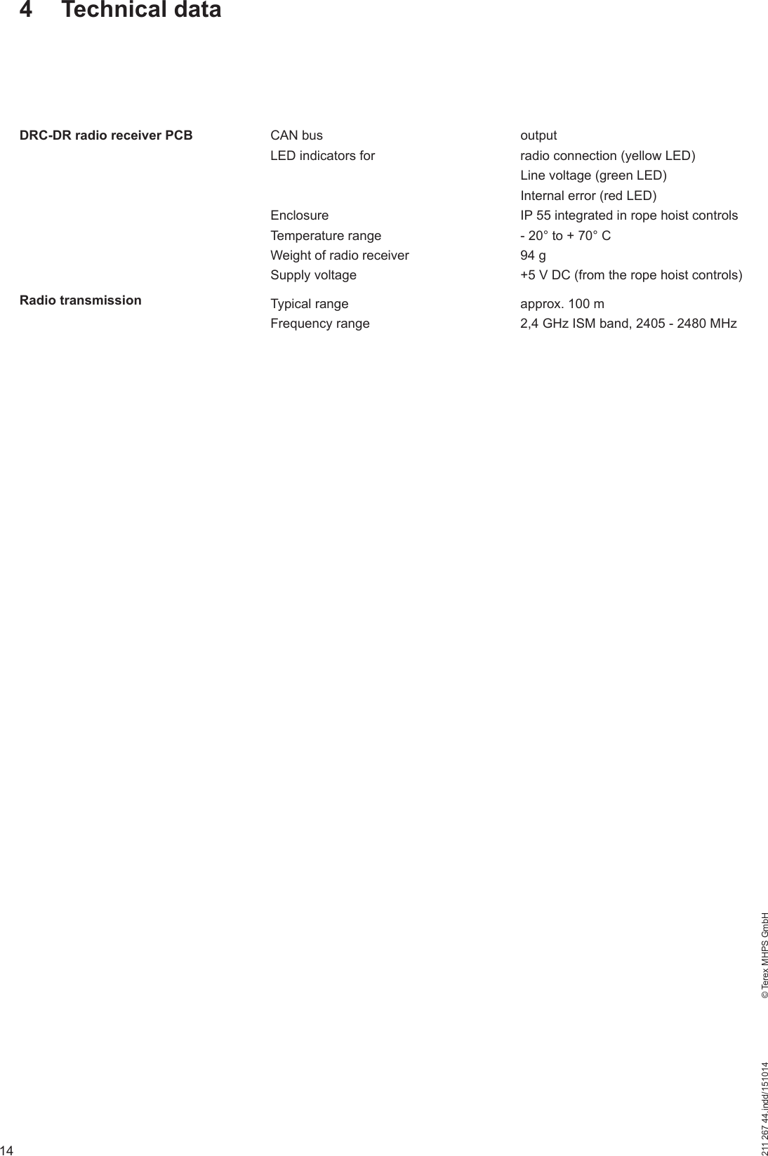 14211 267 44.indd/151014    © Terex MHPS GmbHCAN bus   outputLED indicators for  radio connection (yellow LED)  Line voltage (green LED)  Internal error (red LED)Enclosure  IP 55 integrated in rope hoist controlsTemperature range  - 20° to + 70° CWeight of radio receiver  94 gSupply voltage  +5 V DC (from the rope hoist controls)Typical range  approx. 100 mFrequency range   2,4 GHz ISM band, 2405 - 2480 MHz4 Technical dataDRC-DR radio receiver PCBRadio transmission