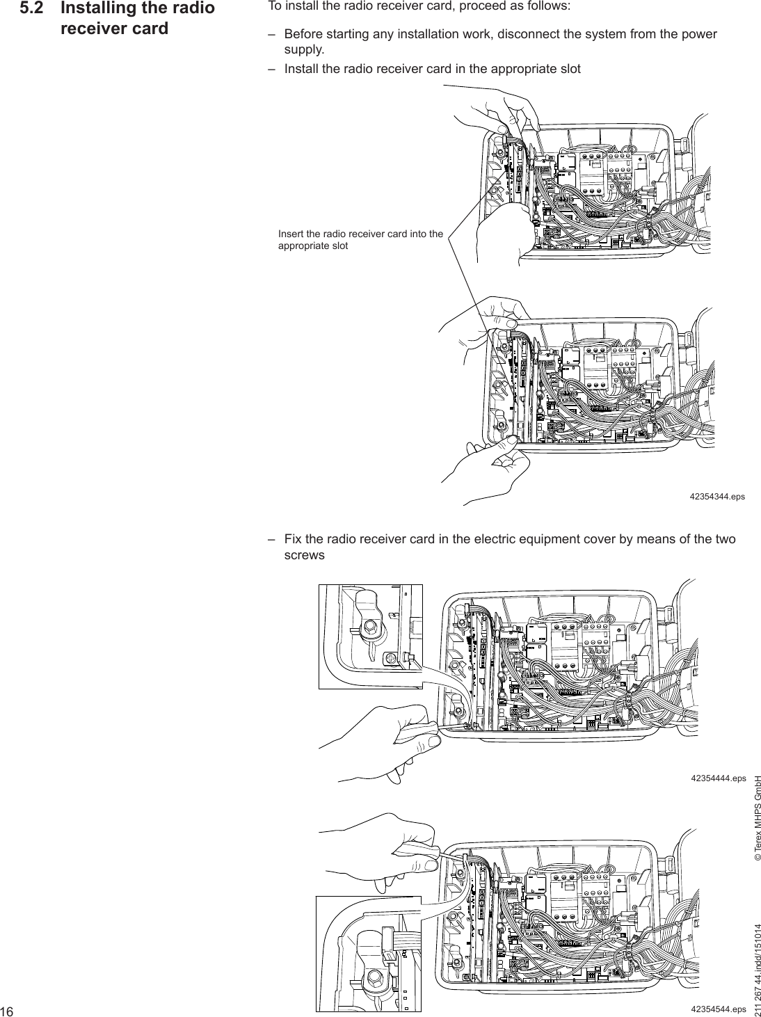 16211 267 44.indd/151014    © Terex MHPS GmbHTo install the radio receiver card, proceed as follows: – Before starting any installation work, disconnect the system from the power supply. – Install the radio receiver card in the appropriate slot – Fix the radio receiver card in the electric equipment cover by means of the two screwsInsert the radio receiver card into the appropriate slot42354344.eps42354444.eps42354544.eps5.2  Installing the radio receiver card