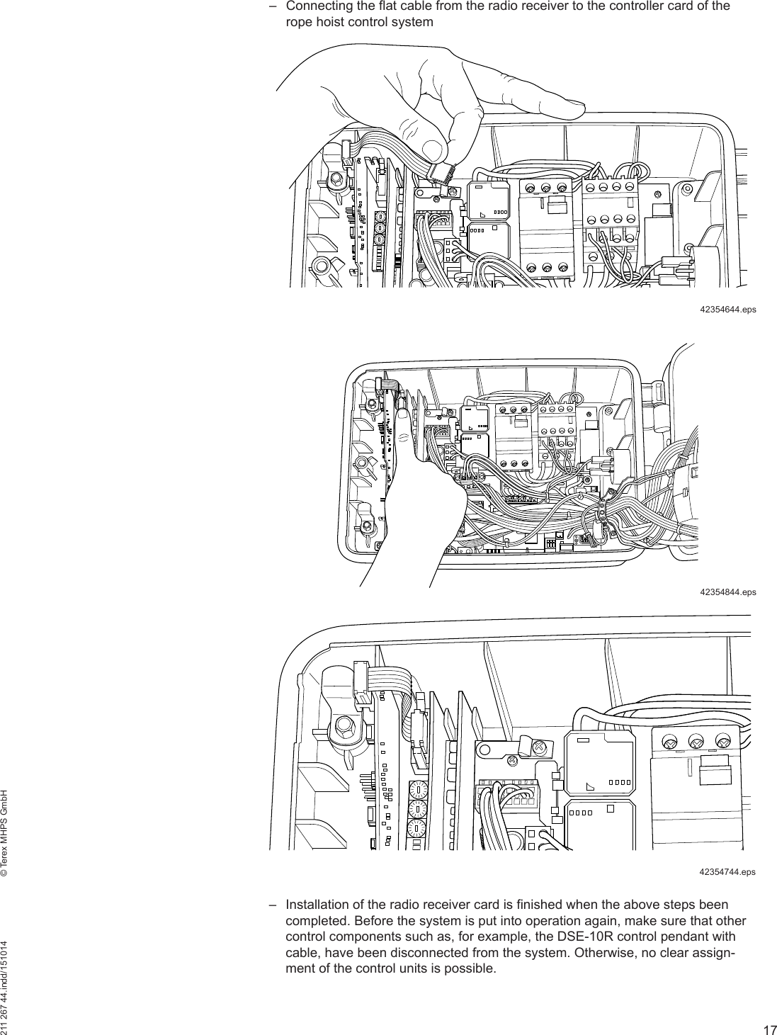 17211 267 44.indd/151014    © Terex MHPS GmbH – Connecting the flat cable from the radio receiver to the controller card of the rope hoist control system – Installation of the radio receiver card is finished when the above steps been completed. Before the system is put into operation again, make sure that other control components such as, for example, the DSE-10R control pendant with cable, have been disconnected from the system. Otherwise, no clear assign-ment of the control units is possible.42354644.eps42354844.eps42354744.eps