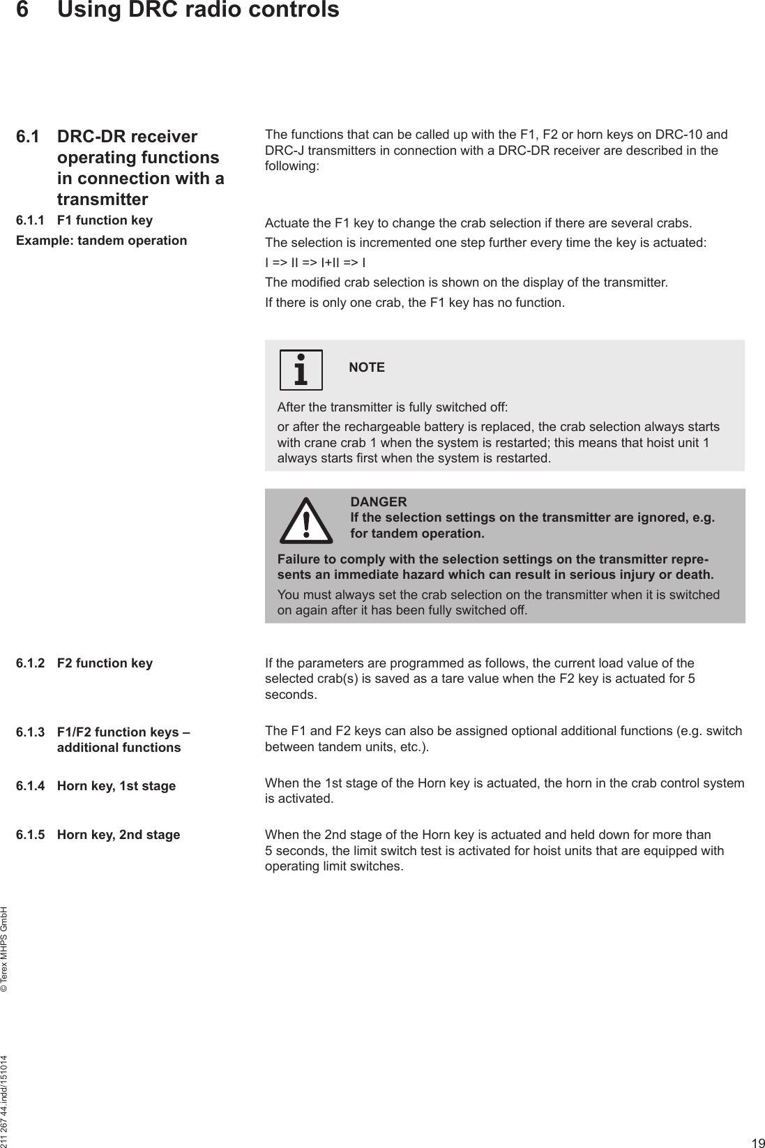 19211 267 44.indd/151014    © Terex MHPS GmbHThe functions that can be called up with the F1, F2 or horn keys on DRC-10 and DRC-J transmitters in connection with a DRC-DR receiver are described in the following:Actuate the F1 key to change the crab selection if there are several crabs.The selection is incremented one step further every time the key is actuated:I =&gt; II =&gt; I+II =&gt; IThe modified crab selection is shown on the display of the transmitter. If there is only one crab, the F1 key has no function.NOTE After the transmitter is fully switched off: or after the rechargeable battery is replaced, the crab selection always starts with crane crab 1 when the system is restarted; this means that hoist unit 1 always starts first when the system is restarted.iDANGER If the selection settings on the transmitter are ignored, e.g. for tandem operation.Failure to comply with the selection settings on the transmitter repre-sents an immediate hazard which can result in serious injury or death. You must always set the crab selection on the transmitter when it is switched on again after it has been fully switched off.If the parameters are programmed as follows, the current load value of the selected crab(s) is saved as a tare value when the F2 key is actuated for 5 seconds.The F1 and F2 keys can also be assigned optional additional functions (e.g. switch between tandem units, etc.).When the 1st stage of the Horn key is actuated, the horn in the crab control system is activated.When the 2nd stage of the Horn key is actuated and held down for more than 5 seconds, the limit switch test is activated for hoist units that are equipped with operating limit switches.6  Using DRC radio controls6.1 DRC-DR receiver operating functions in connection with a transmitter6.1.1  F1 function keyExample: tandem operation6.1.2  F2 function key6.1.3  F1/F2 function keys – additional functions6.1.4  Horn key, 1st stage6.1.5  Horn key, 2nd stage