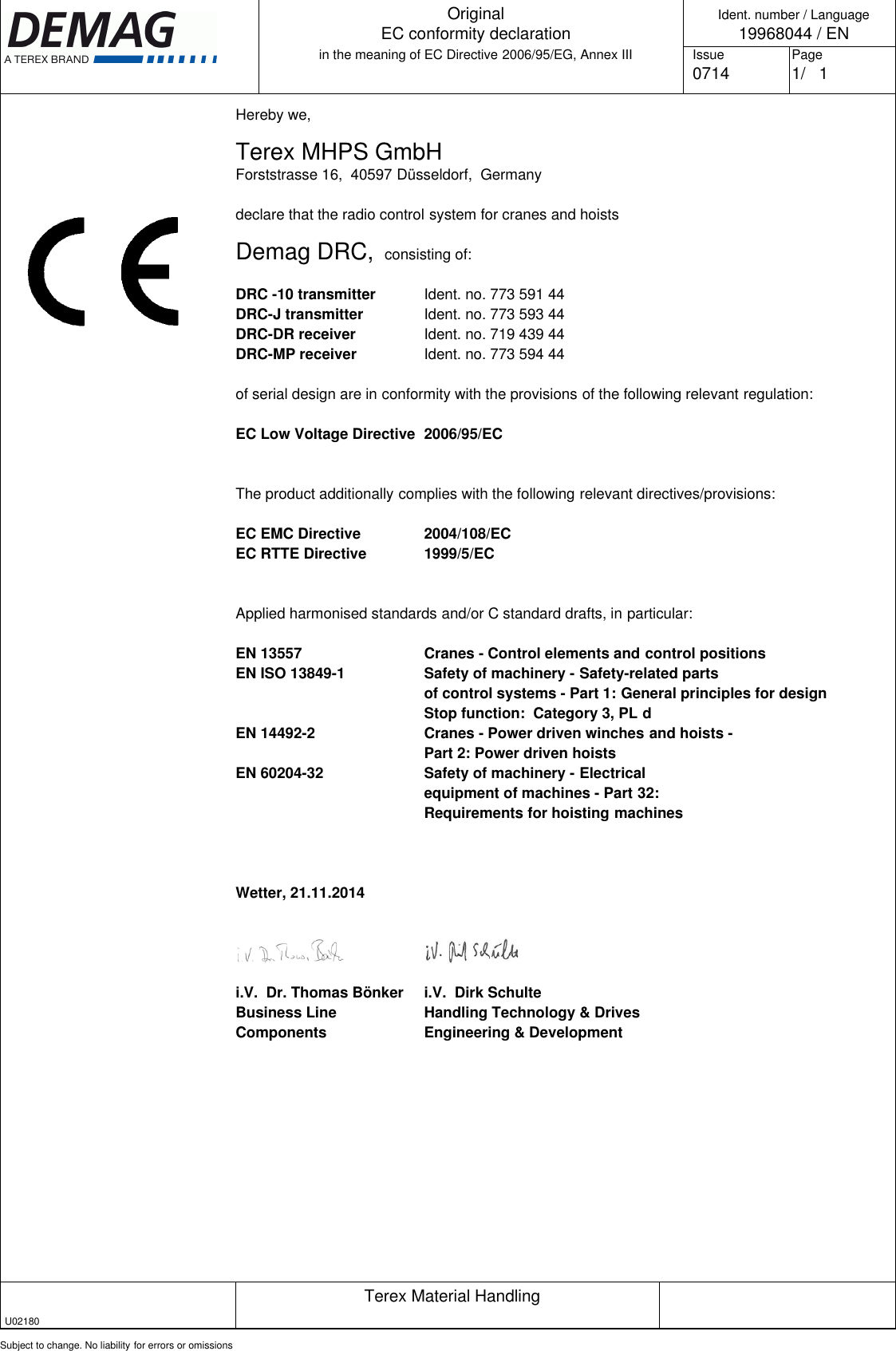 Hereby we,Terex MHPS GmbHForststrasse 16,  40597 Düsseldorf,  Germanydeclare that the radio control system for cranes and hoistsDemag DRC,  consisting of:DRC -10 transmitter Ident. no. 773 591 44DRC-J transmitter Ident. no. 773 593 44DRC-DR receiver Ident. no. 719 439 44DRC-MP receiver Ident. no. 773 594 44of serial design are in conformity with the provisions of the following relevant regulation:EC Low Voltage Directive 2006/95/ECThe product additionally complies with the following relevant directives/provisions:EC EMC Directive 2004/108/ECEC RTTE Directive 1999/5/ECApplied harmonised standards and/or C standard drafts, in particular:EN 13557 Cranes - Control elements and control positionsEN ISO 13849-1 Safety of machinery - Safety-related partsof control systems - Part 1: General principles for designStop function:  Category 3, PL dEN 14492-2 Cranes - Power driven winches and hoists -Part 2: Power driven hoistsEN 60204-32 Safety of machinery - Electricalequipment of machines - Part 32:Requirements for hoisting machinesWetter, 21.11.2014 i.V.  Dr. Thomas Bönker i.V.  Dirk SchulteBusiness Line Handling Technology &amp; DrivesComponents Engineering &amp; DevelopmentTerex Material HandlingSubject to change. No liability for errors or omissionsIdent. number / Language19968044 / ENIssue Page0714  1/   1OriginalEC conformity declarationin the meaning of EC Directive 2006/95/EG, Annex IIIU02180