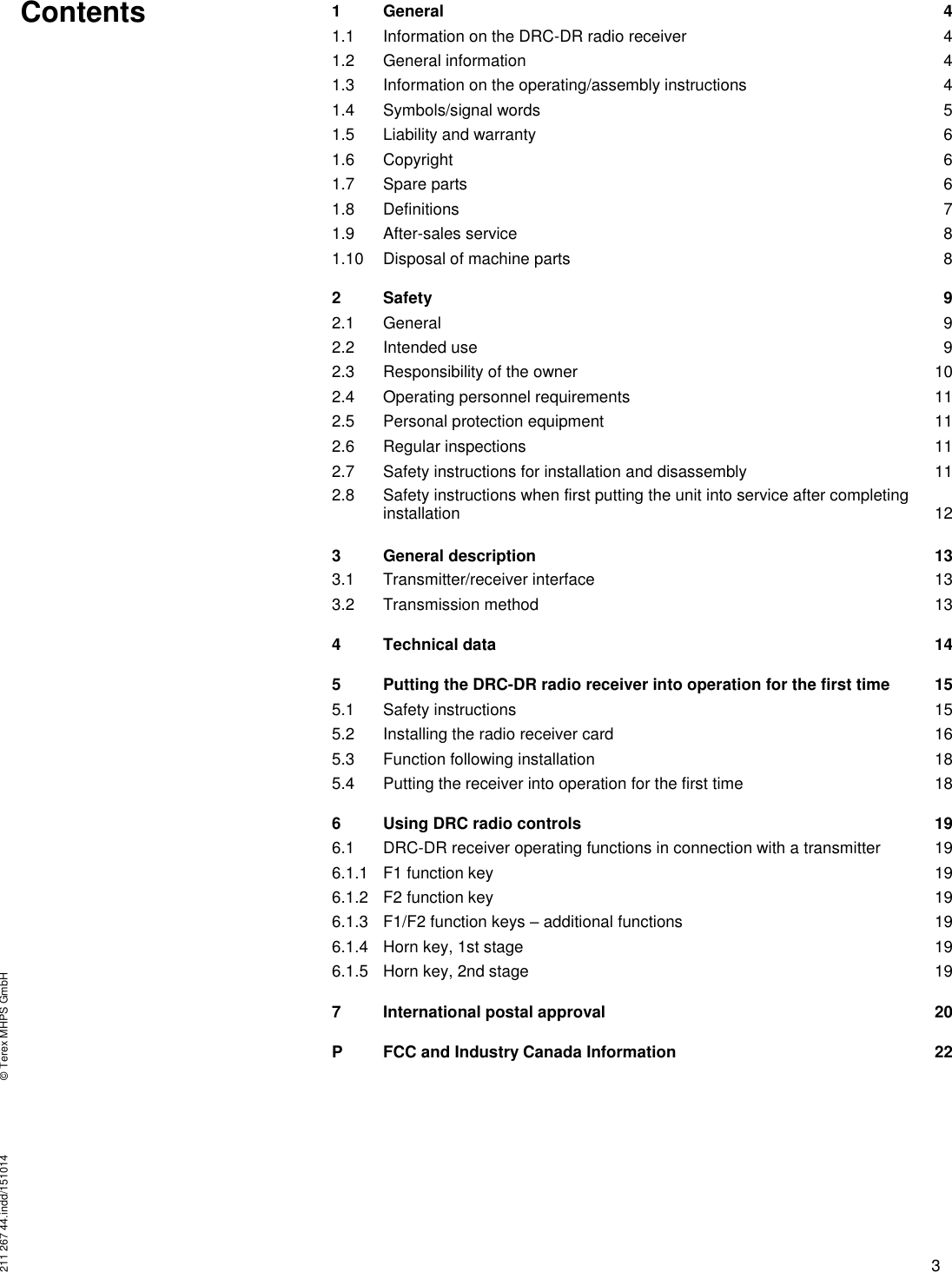 211 267 44.indd/151014  © Terex MHPS GmbH 3  Contents 1 General 4   1.1 Information on the DRC-DR radio receiver 4   1.2 General information 4   1.3 Information on the operating/assembly instructions 4   1.4 Symbols/signal words 5   1.5 Liability and warranty 6   1.6 Copyright 6   1.7 Spare parts 6   1.8 Definitions 7   1.9 After-sales service 8   1.10 Disposal of machine parts 8   2 Safety 9   2.1 General 9   2.2 Intended use 9   2.3 Responsibility of the owner 10   2.4 Operating personnel requirements 11   2.5 Personal protection equipment 11   2.6 Regular inspections 11   2.7 Safety instructions for installation and disassembly 11   2.8 Safety instructions when first putting the unit into service after completing       installation 12   3 General description 13   3.1 Transmitter/receiver interface 13   3.2 Transmission method 13   4 Technical data 14   5 Putting the DRC-DR radio receiver into operation for the first time 15   5.1 Safety instructions 15   5.2 Installing the radio receiver card 16   5.3 Function following installation 18   5.4 Putting the receiver into operation for the first time 18   6 Using DRC radio controls 19   6.1 DRC-DR receiver operating functions in connection with a transmitter 19   6.1.1 F1 function key 19   6.1.2 F2 function key 19   6.1.3 F1/F2 function keys – additional functions 19   6.1.4 Horn key, 1st stage 19   6.1.5 Horn key, 2nd stage 19   7 International postal approval 20   P FCC and Industry Canada Information 22            